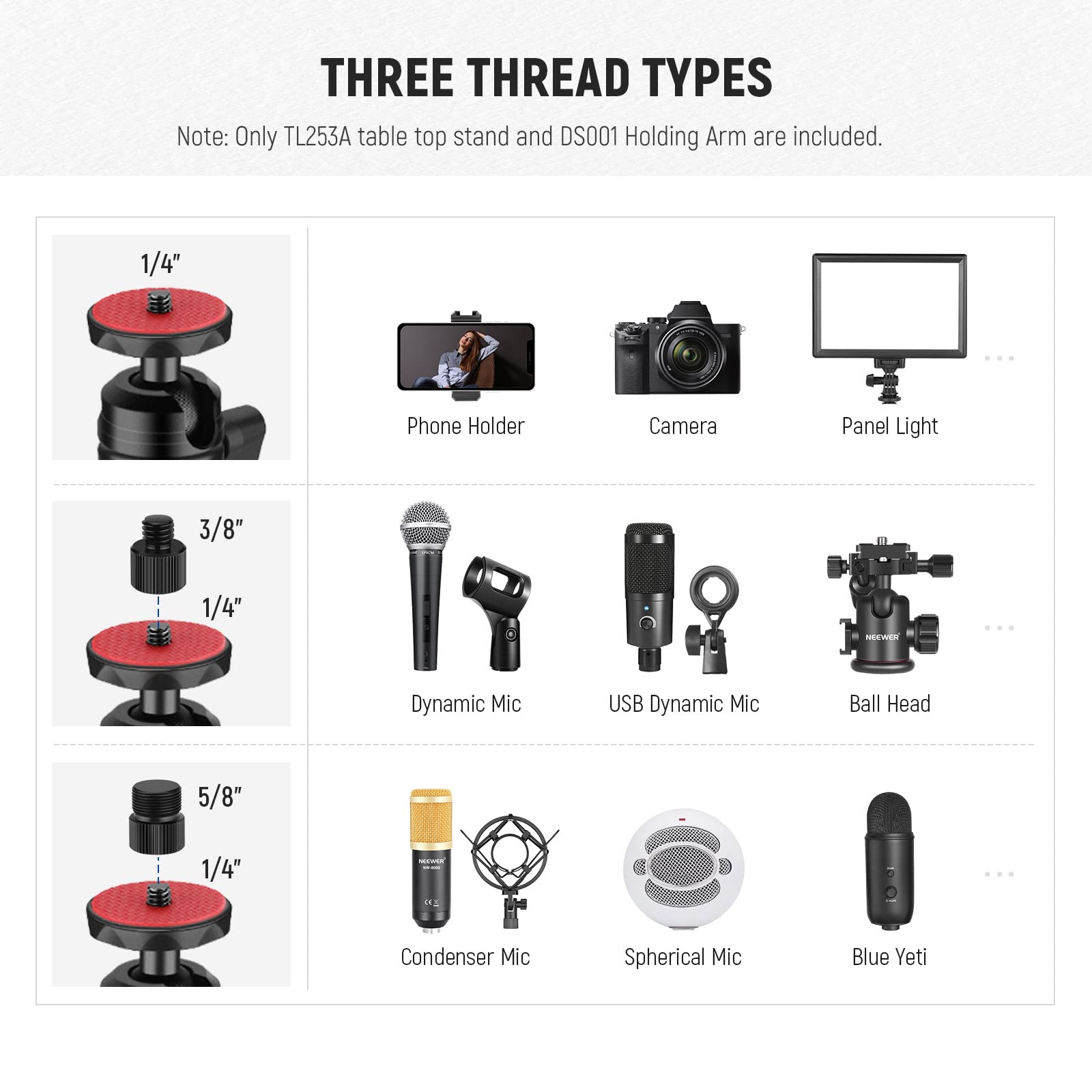 THREE THREAD TYPES  
Note: Only TL253A table top stand and DS001 Holding Arm are included.  

1/4"  
- Phone Holder  
- Camera  
- Panel Light  

3/8" 1/4"  
- Dynamic Mic  
- USB Dynamic Mic  
- Ball Head  

5/8" 1/4"  
- Condenser Mic  
- Spherical Mic  
- Blue Yeti