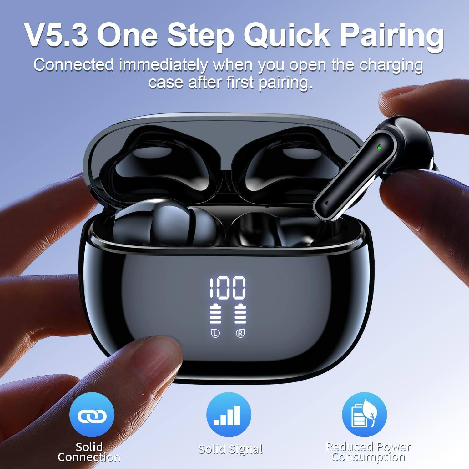V5.3 One Step Quick Pairing  
Connected immediately when you open the charging case after first pairing.

- Solid Connection
- Solid Signal
- Reduced Power Consumption