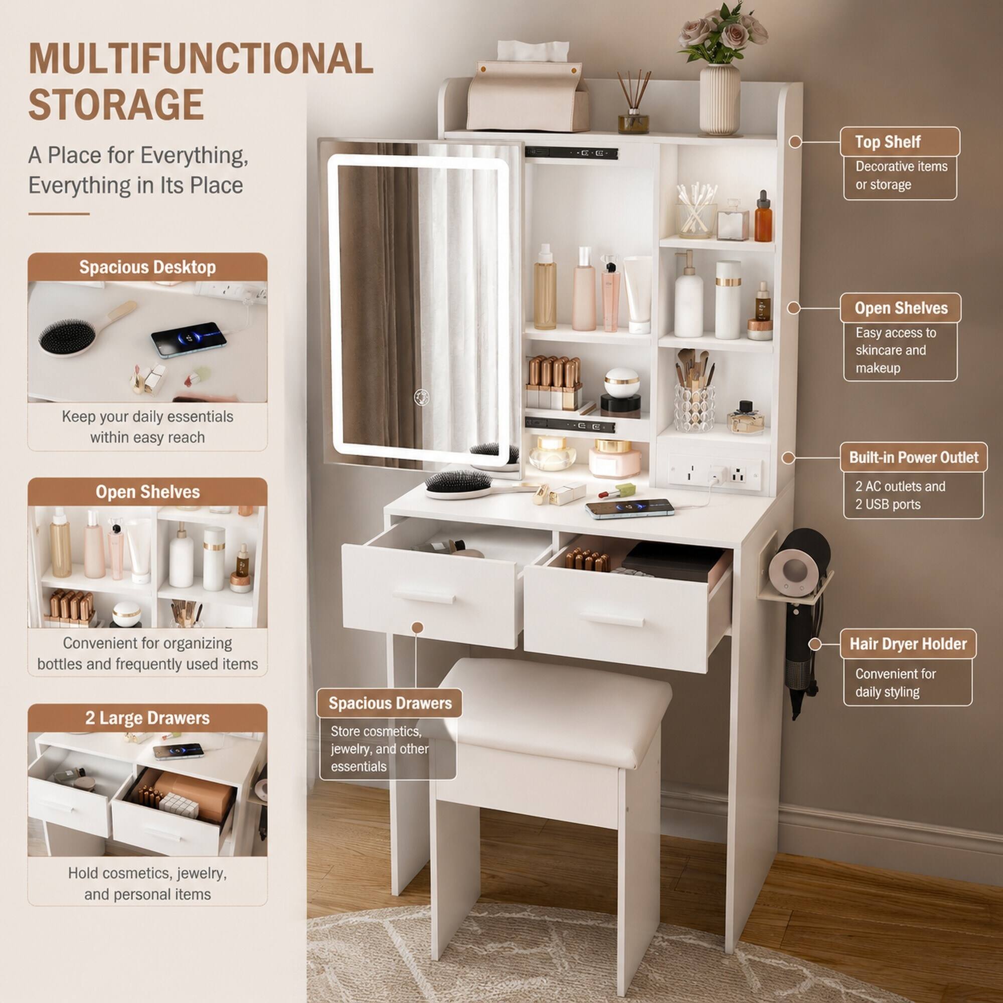 MULTIFUNCTIONAL STORAGE  
A Place for Everything, Everything in Its Place

- Spacious Desktop  
  Keep your daily essentials within easy reach

- Open Shelves  
  Convenient for organizing bottles and frequently used items

- 2 Large Drawers  
  Store cosmetics, jewelry, and other essentials  
  Hold cosmetics, jewelry, and personal items

- Top Shelf  
  Decorative items or storage

- Open Shelves  
  Easy access to skincare and makeup

- Built-in Power Outlet  
  2 AC outlets and 2 USB ports

- Hair Dryer Holder  
  Convenient for daily styling