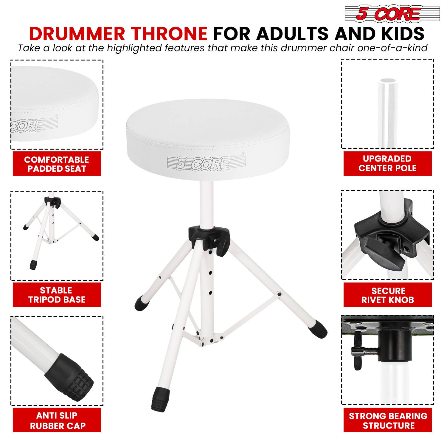 5 CORE DRUMMER THRONE FOR ADULTS AND KIDS

Take a look at the highlighted features that make this drummer chair one-of-a-kind:

- COMFORTABLE PADDED SEAT
- UPGRADED CENTER POLE
- STABLE TRIPOD BASE
- SECURE RIVET KNOB
- ANTI SLIP RUBBER CAP
- STRONG BEARING STRUCTURE