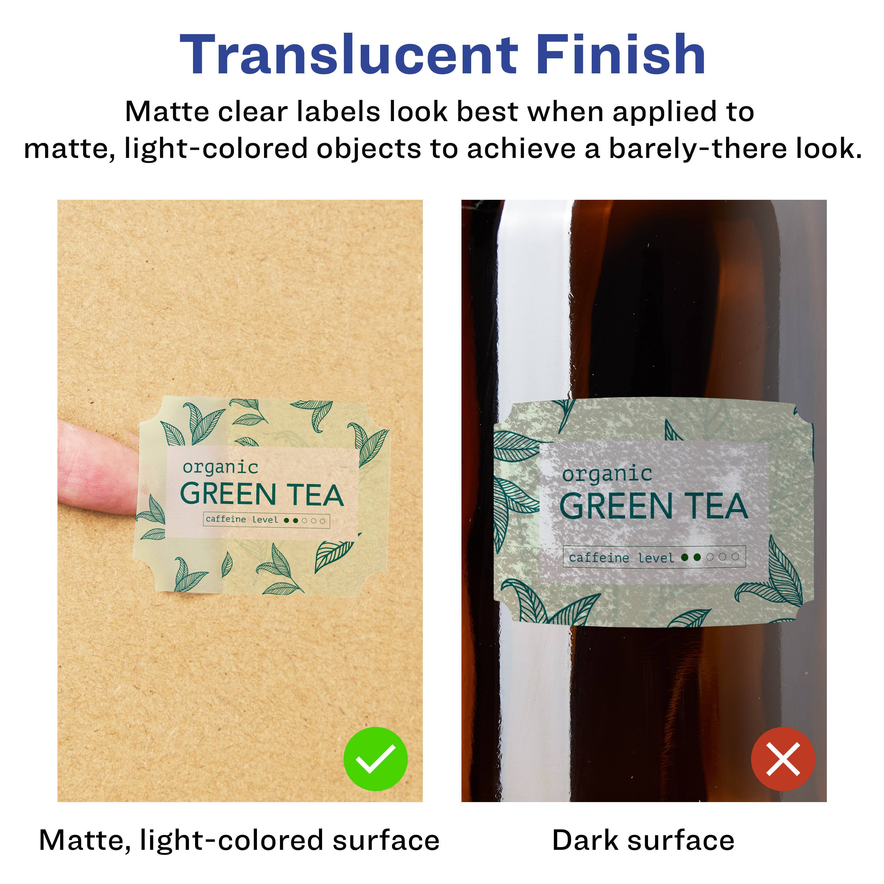 Translucent Finish

Matte clear labels look best when applied to matte, light-colored objects to achieve a barely-there look.

Matte, light-colored surface

Dark surface

organic GREEN TEA
caffeine level

organic GREEN TEA
caffeine level