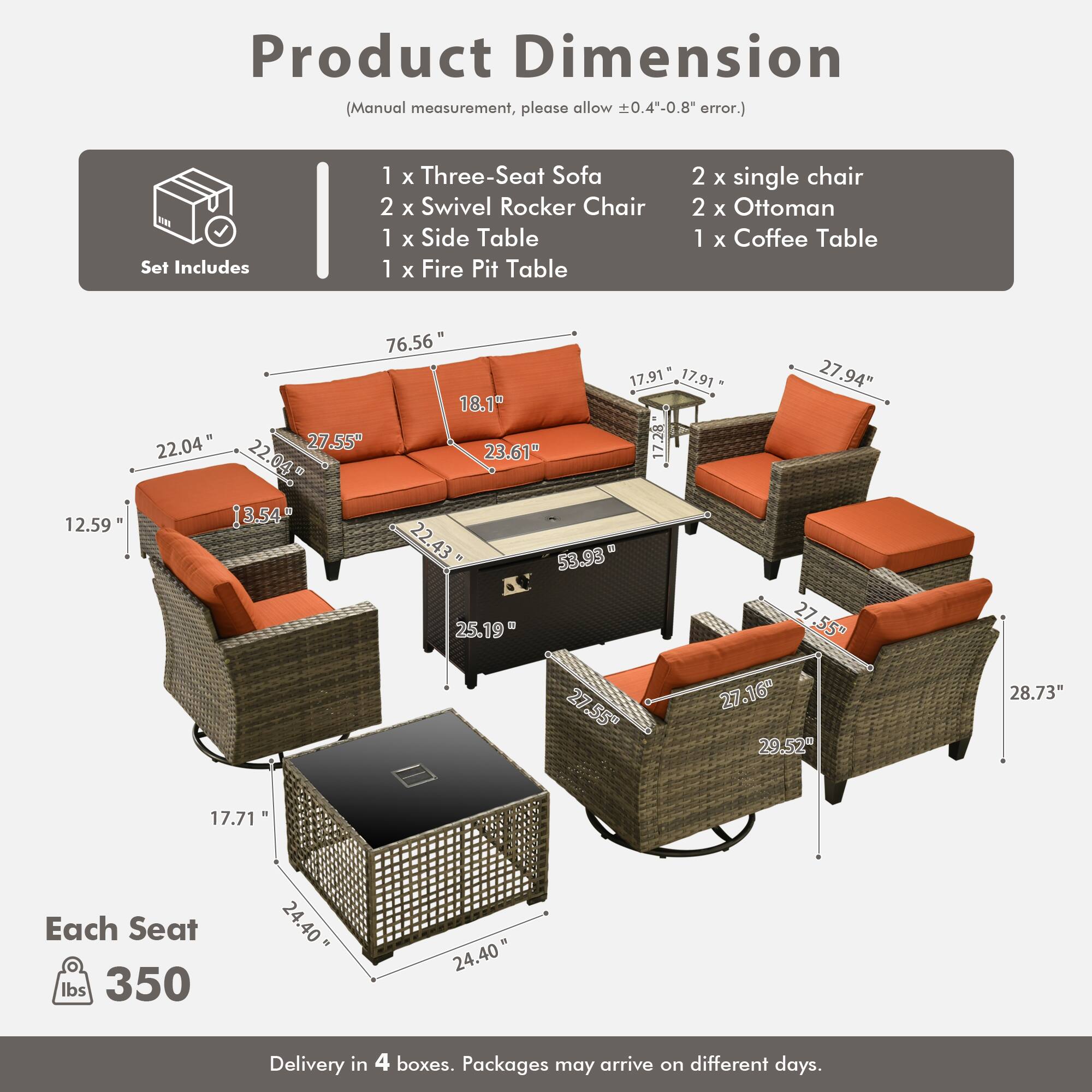 Product Dimension (Manual measurement, please allow 0.4"-0.8" error.)

Set Includes:
- 1 x Three-Seat Sofa
- 2 x Swivel Rocker Chair
- 1 x Side Table
- 1 x Fire Pit Table
- 2 x Single Chair
- 2 x Ottoman
- 1 x Coffee Table

Dimensions:
- Sofa: 76.56" x 17.91" x 17.91"
- Side Table: 27.94" x 18.1" x 22.04"
- Fire Pit Table: 27.55" x 23.61" x 17.28"
- Single Chair: 22.04" x 13.54" x 22.43"
- Ottoman: 53.98" x 25.19" x 27.55"
- Coffee Table: 27.55" x 27.16" x 29.52"
- Ottoman: 28.73" x 17.71"


