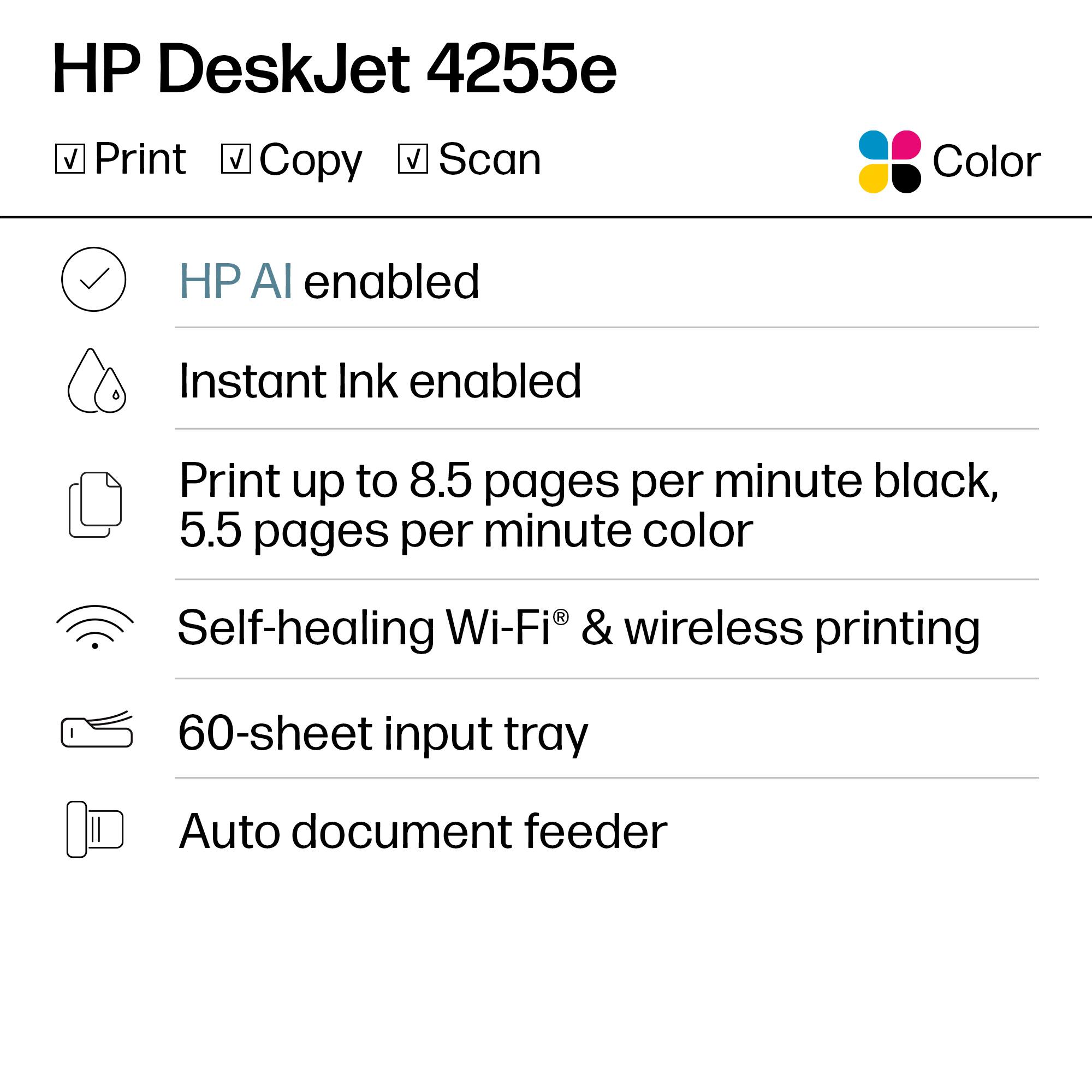 HP DeskJet 4255e

- Print
- Copy
- Scan

Color

- HP AI enabled
- Instant Ink enabled
- Print up to 8.5 pages per minute black, 5.5 pages per minute color
- Self-healing Wi-Fi® & wireless printing
- 60-sheet input tray
- Auto document feeder