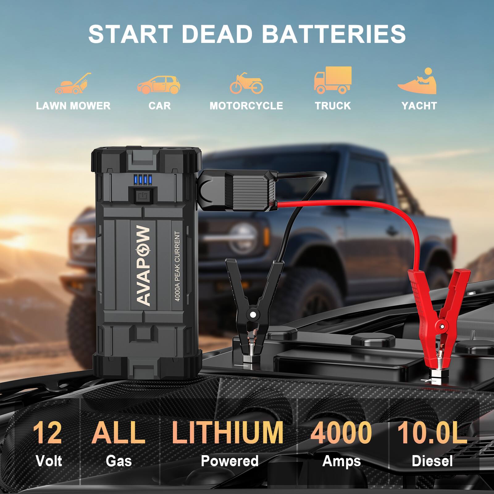 START DEAD BATTERIES  
LAWN MOWER  
CAR  
MOTORCYCLE  
TRUCK  
YACHT  

AVAPOW  
4000A PEAK CURRENT  
12 Volt  
ALL Gas  
LITHIUM Powered  
4000 Amps  
10.0L Diesel