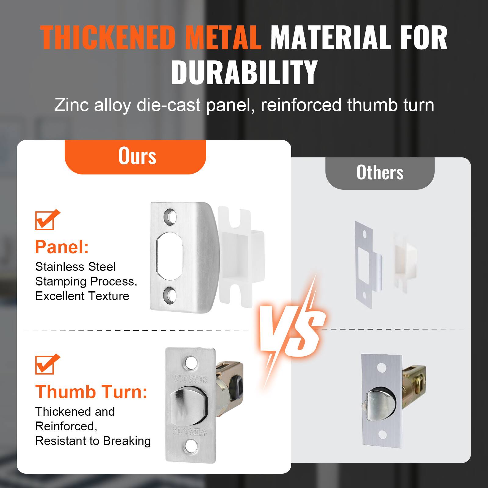 **THICKENED METAL MATERIAL FOR DURABILITY**

Zinc alloy die-cast panel, reinforced thumb turn

**Ours**

- **Panel:**
  - Stainless Steel
  - Stamping Process,
  - Excellent Texture

- **Thumb Turn:**
  - Thickened and Reinforced,
  - Resistant to Breaking

**Others**

- Panel: Zinc alloy die-cast
- Thumb Turn: Standard

**VS**