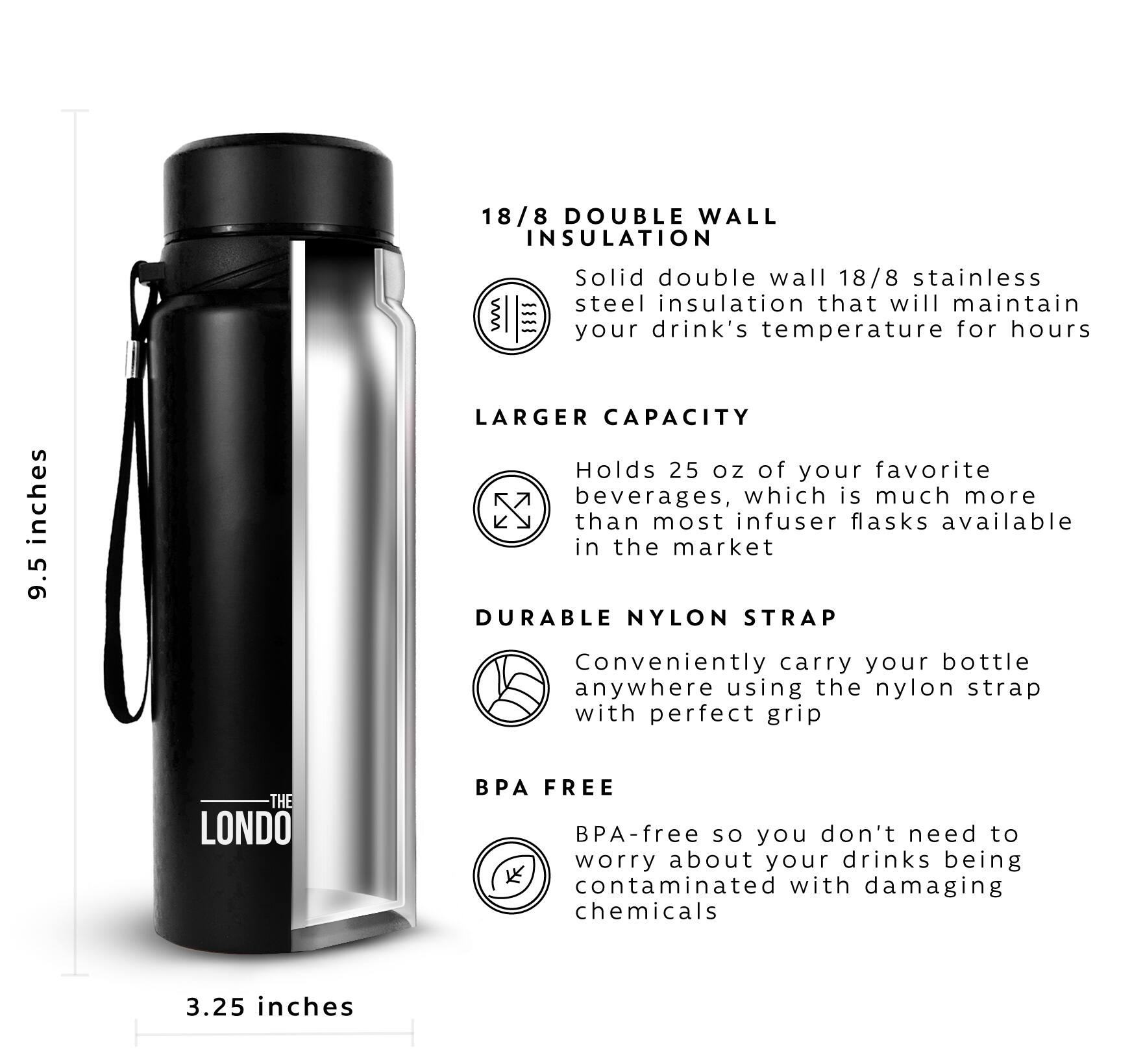 18/8 DOUBLE WALL INSULATION - Solid double wall 18/8 stainless steel insulation that will maintain your drink's temperature for hours

LARGER CAPACITY - Holds 25 oz of your favorite beverages, which is much more than most infuser flasks available in the market

DURABLE NYLON STRAP - Conveniently carry your bottle anywhere using the nylon strap with perfect grip

BPA FREE - BPA-free so you don't need to worry about your drinks being contaminated with damaging chemicals

3.25 inches