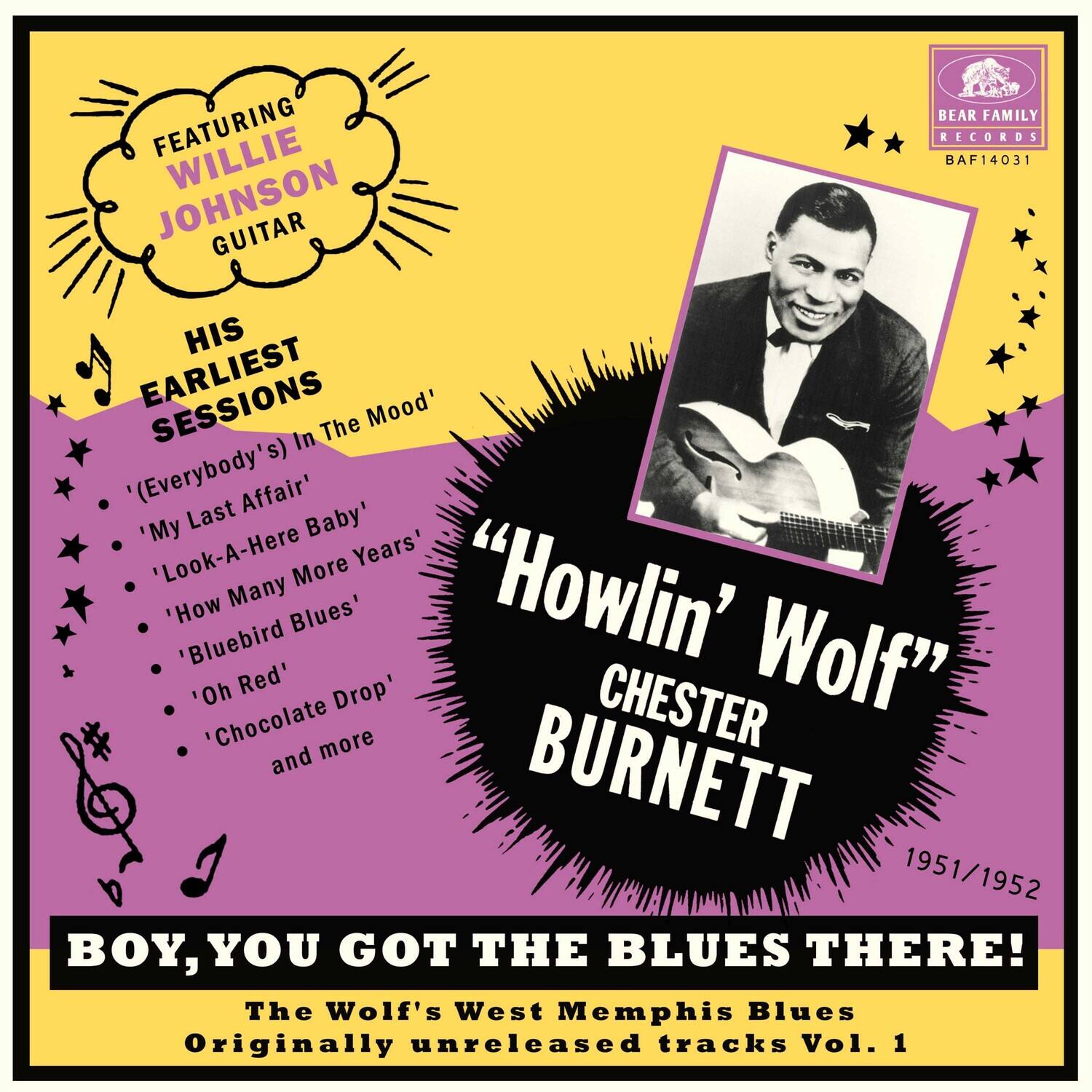 FEATURING WILLIE JOHNSON GUITAR

HIS EARLIEST SESSIONS

- 'Everybody's In The Mood'
- 'My Last Affair'
- 'Here Baby'
- 'Look-A-Here'
- 'How Many More Years'
- 'Bluebird Blues'
- 'Oh Red'
- 'Chocolate Drop'
- and more

"OWLIN' WOLF" CHESTER BURNETT

1951/1952

BOY, YOU GOT THE BLUES THERE!

The Wolf's West Memphis Blues

Originally unreleased tracks Vol. 1

BEAR FAMILY RECORDS
BAF14031