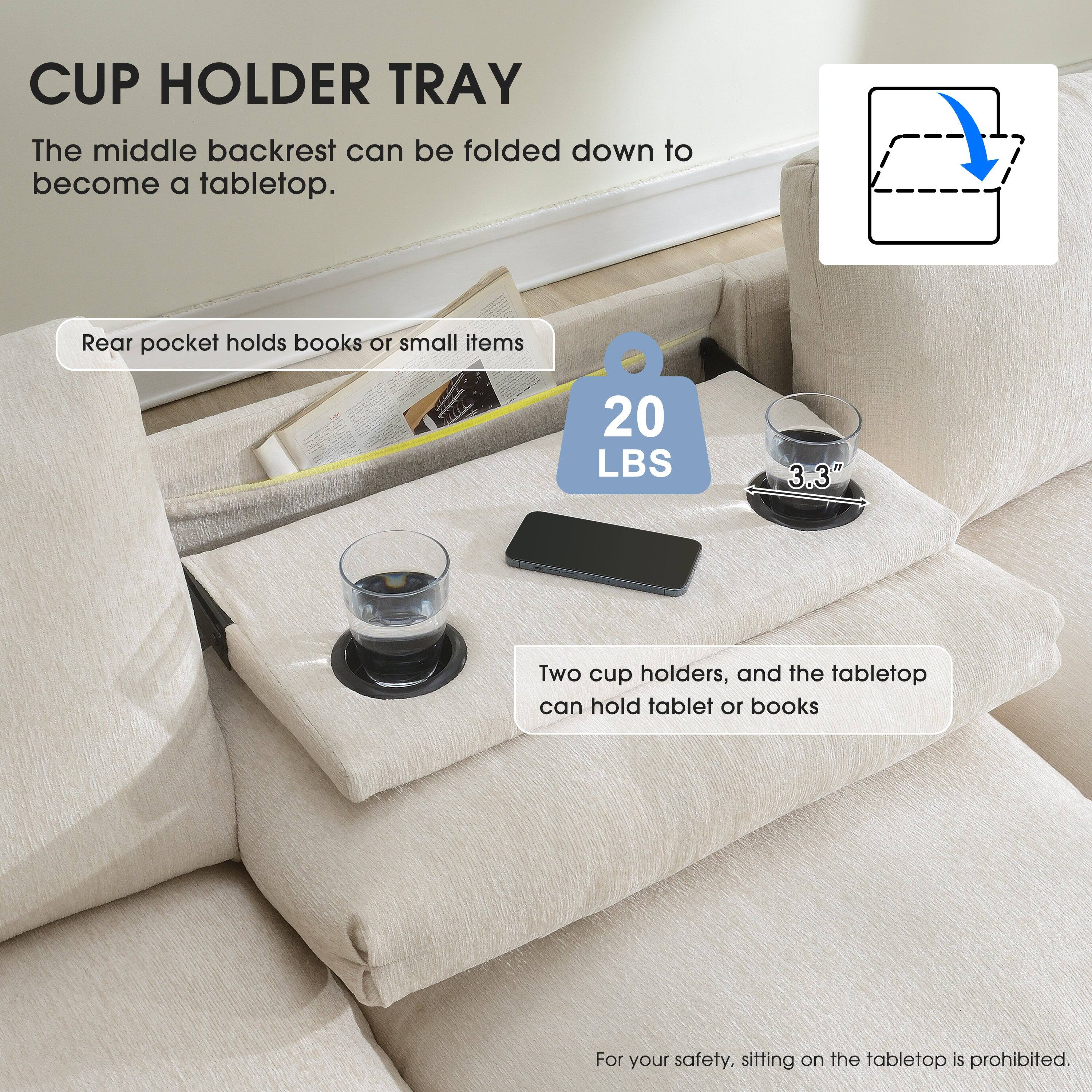 CUP HOLDER TRAY  
The middle backrest can be folded down to become a tabletop.  

Rear pocket holds books or small items  

20 LBS  
3.3"  

Two cup holders, and the tabletop can hold tablet or books  

For your safety, sitting on the tabletop is prohibited.