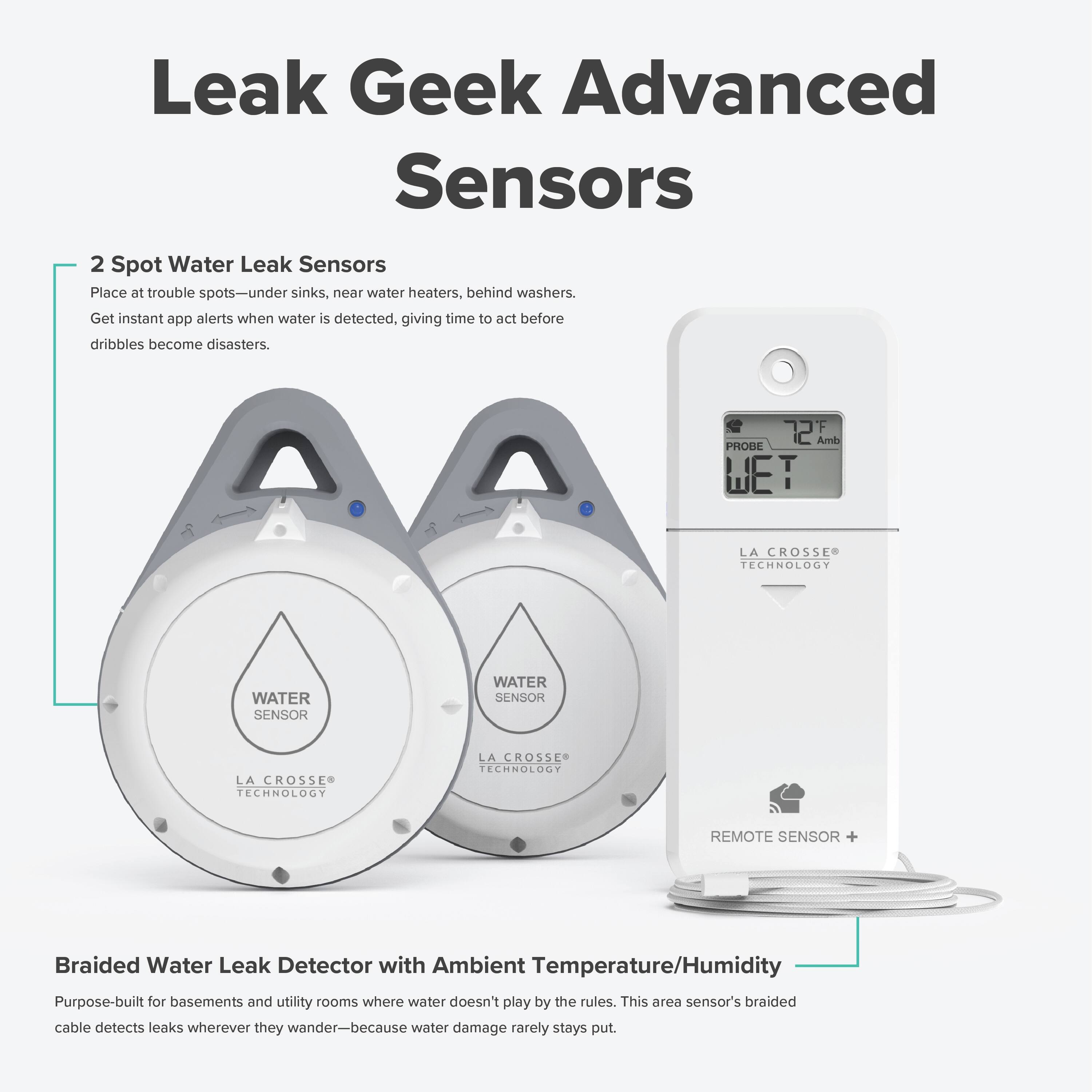 Leak Geek Advanced Sensors

2 Spot Water Leak Sensors
Place at trouble spots—under sinks, near water heaters, behind washers. Get instant app alerts when water is detected, giving time to act before dribbles become disasters.

Braided Water Leak Detector with Ambient Temperature/Humidity
Purpose-built for basements and utility rooms where water doesn't play by the rules. This area sensor's braided cable detects leaks wherever they wander—because water damage rarely stays put.