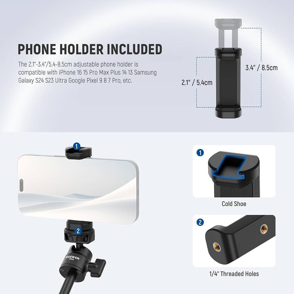 PHONE HOLDER INCLUDED

The 2.1"-3.4"/5.4-8.5cm adjustable phone holder is compatible with iPhone 16 15 Pro Max Plus 14 13 Samsung Galaxy S24 S23 Ultra Google Pixel 9 8 7 Pro, etc.

1. Cold Shoe
2. 1/4" Threaded Holes