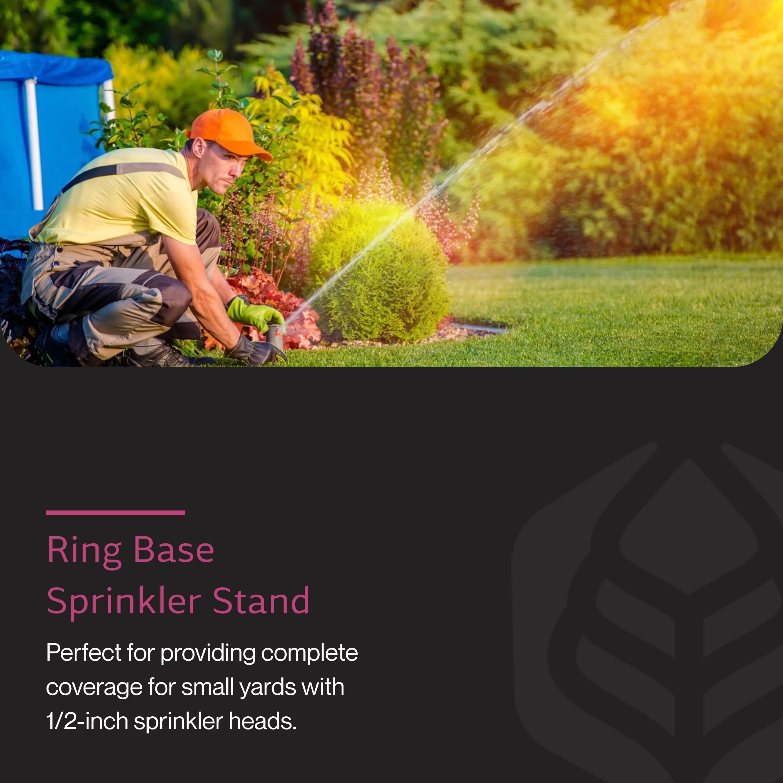 Ring Base Sprinkler Stand  
Perfect for providing complete coverage for small yards with 1/2-inch sprinkler heads.