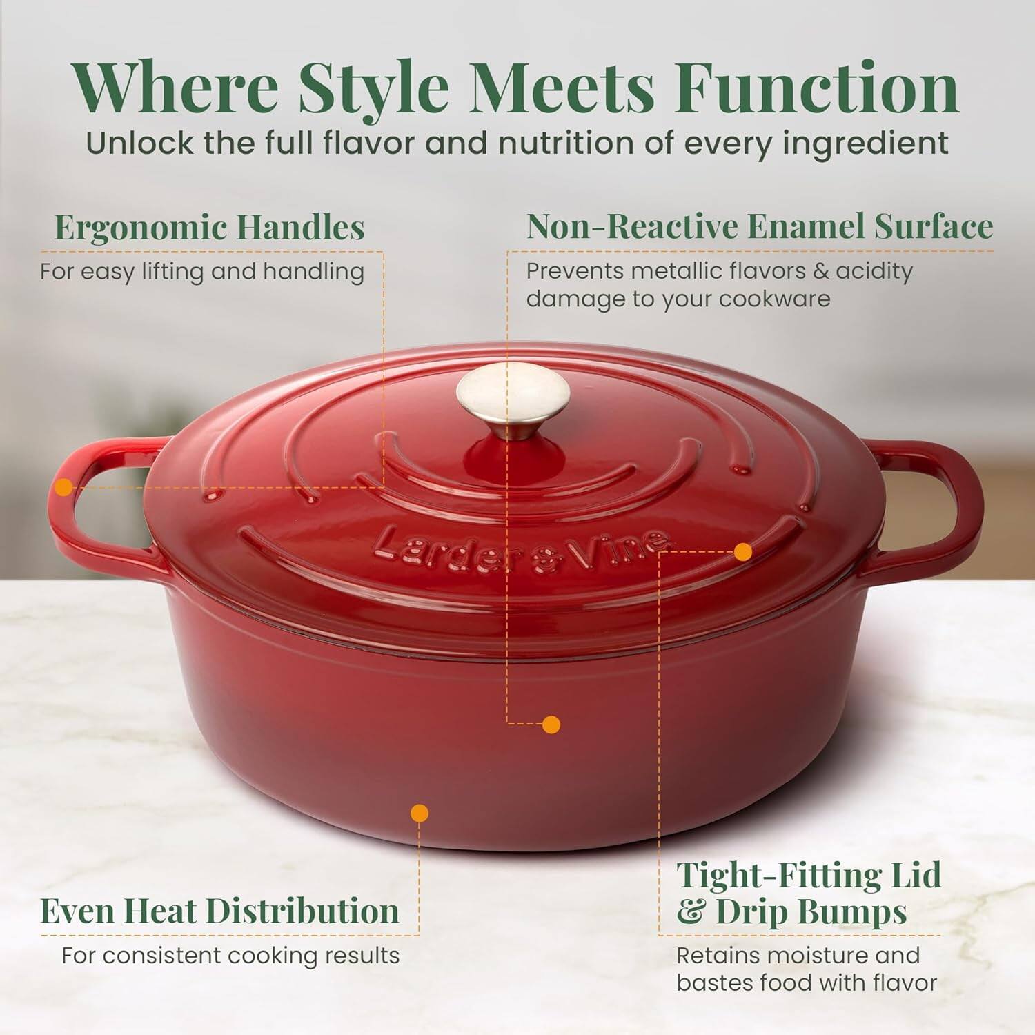Where Style Meets Function  
Unlock the full flavor and nutrition of every ingredient  

Ergonomic Handles  
For easy lifting and handling  

Non-Reactive Enamel Surface  
Prevents metallic flavors & acidity damage to your cookware  

Even Heat Distribution  
For consistent cooking results  

Tight-Fitting Lid & Drip Bumps  
Retains moisture and bastes food with flavor