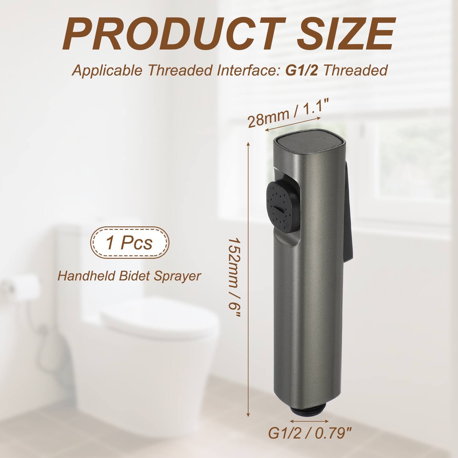 PRODUCT SIZE  
Applicable Threaded Interface: G1/2 Threaded  
28mm / 1.1"  
1 Pcs Handheld Bidet Sprayer  
152mm / 6"  
G1/2 / 0.79"
