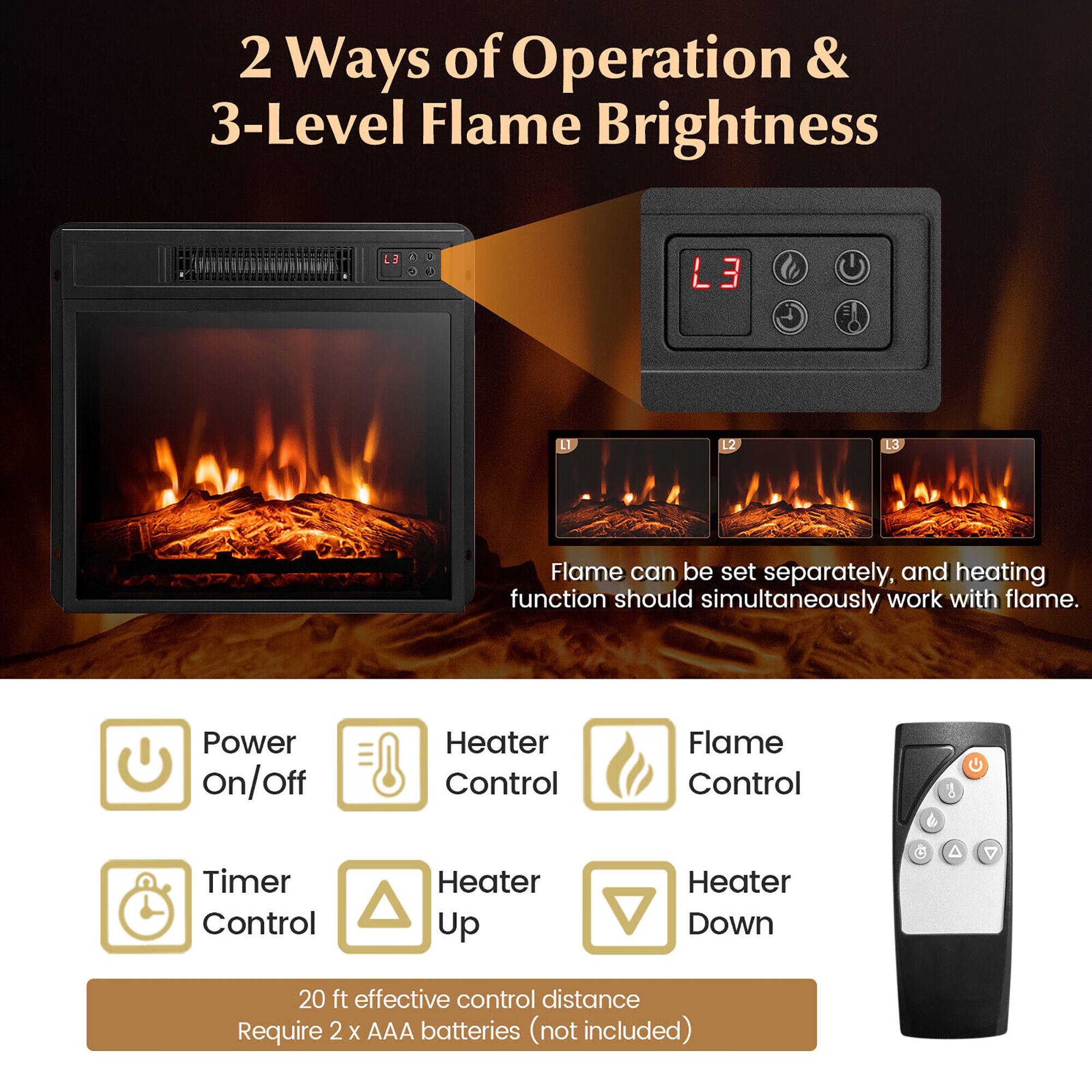 2 Ways of Operation & 3-Level Flame Brightness

L3
Flame can be set separately, and heating function should simultaneously work with flame.
Power on/off
Heater Control
Flame Control
Timer Control
Heater Up
Heater Down
20 ft effective control distance
Require 2 x AAA batteries (not included)