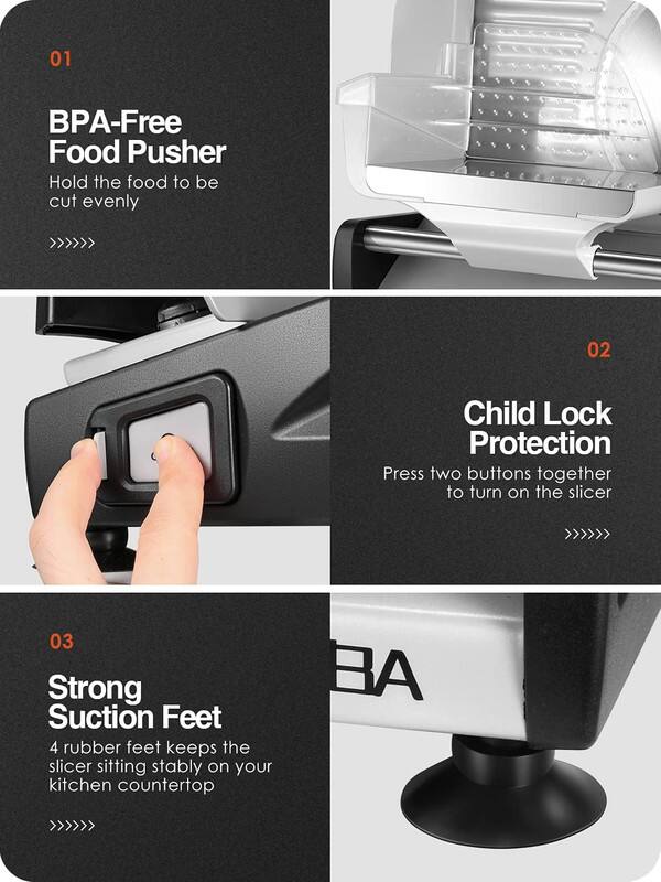 01 BPA-Free Food Pusher  
Hold the food to be cut evenly

02 Child Lock Protection  
Press two buttons together to turn on the slicer

03 Strong Suction Feet  
4 rubber feet keep the slicer sitting stably on your kitchen countertop