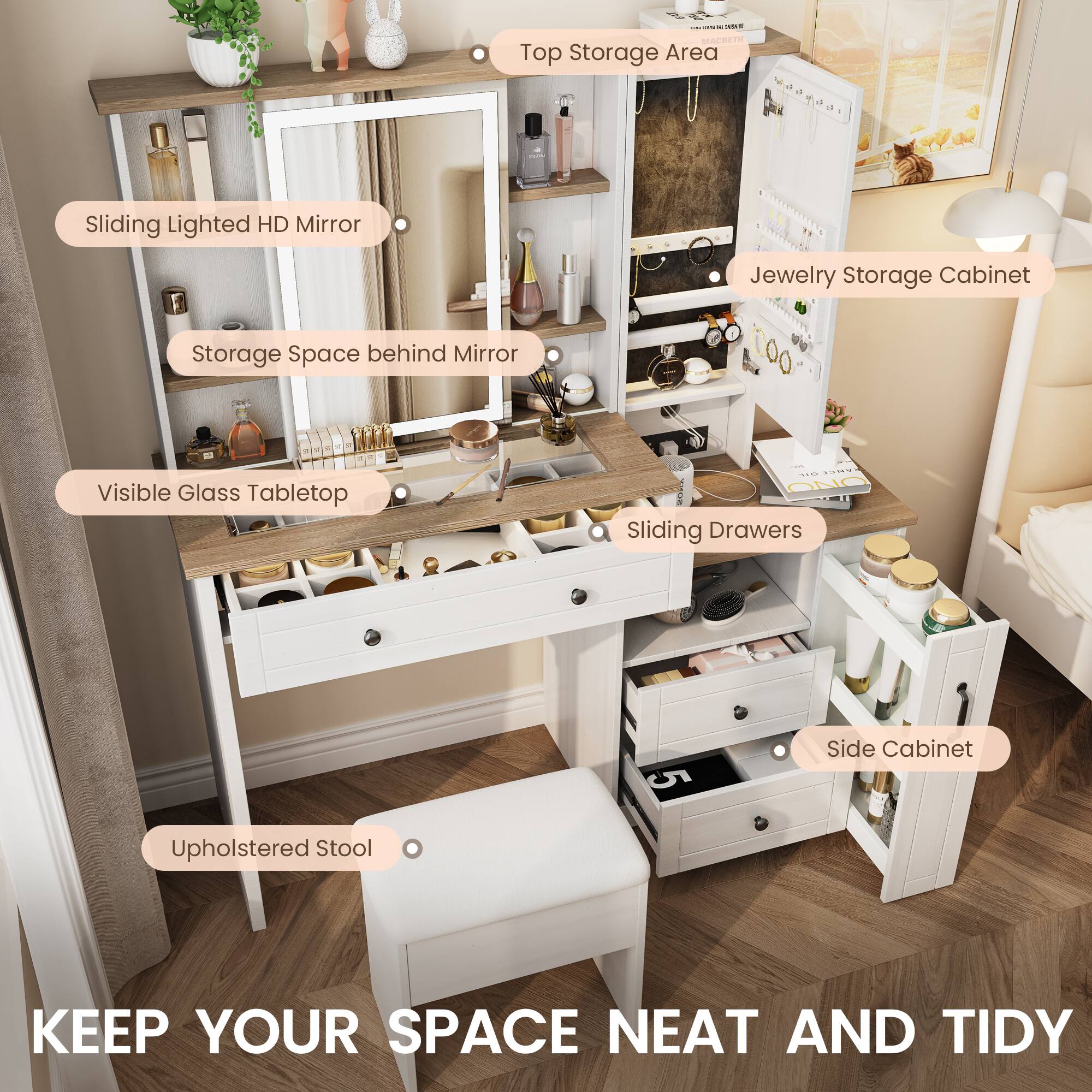 - Sliding Lighted HD Mirror
- Storage Space behind Mirror
- Visible Glass Tabletop
- Sliding Drawers
- Upholstered Stool
- Top Storage Area
- Jewelry Storage Cabinet
- Side Cabinet

KEEP YOUR SPACE NEAT AND TIDY