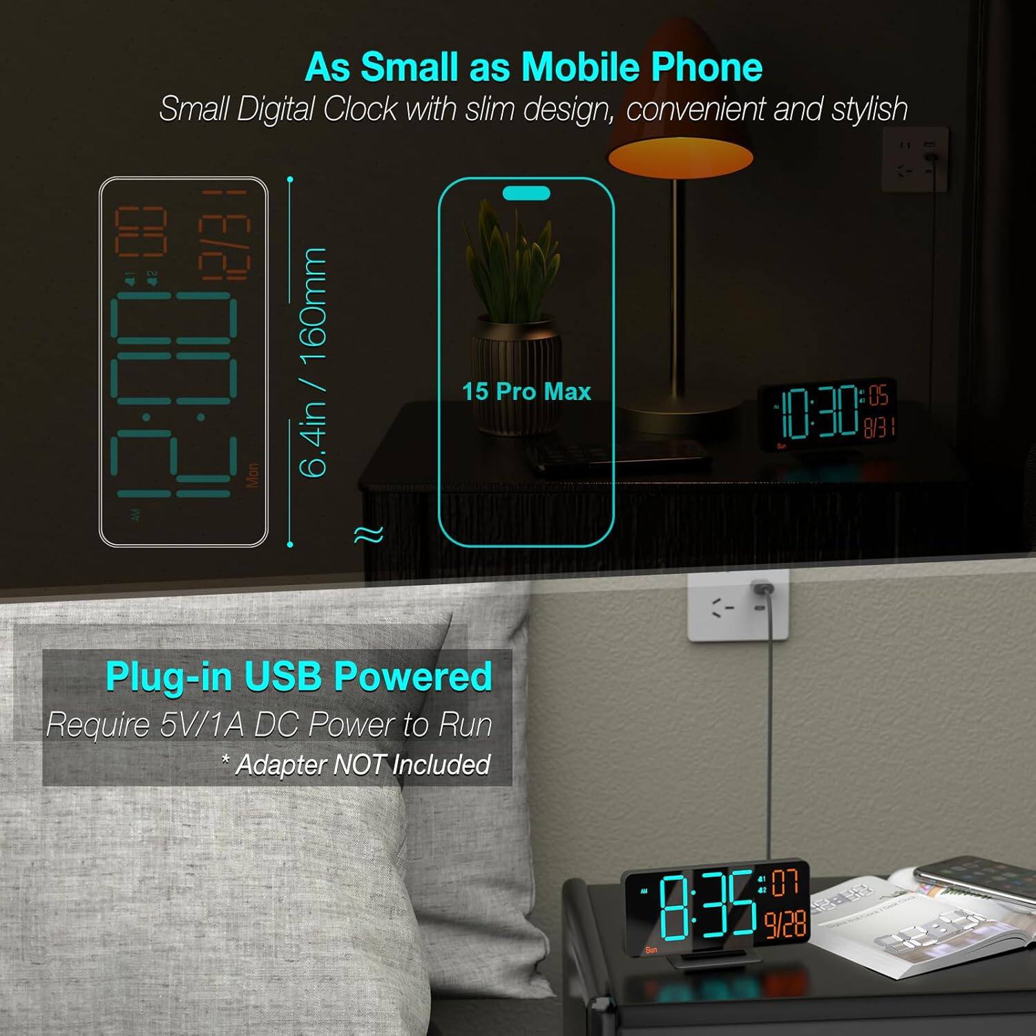 As Small as Mobile Phone  
Small Digital Clock with slim design, convenient and stylish  
6.4in / 160mm  
15 Pro Max  

Plug-in USB Powered  
Require 5V/1A DC Power to Run  
*Adapter NOT Included