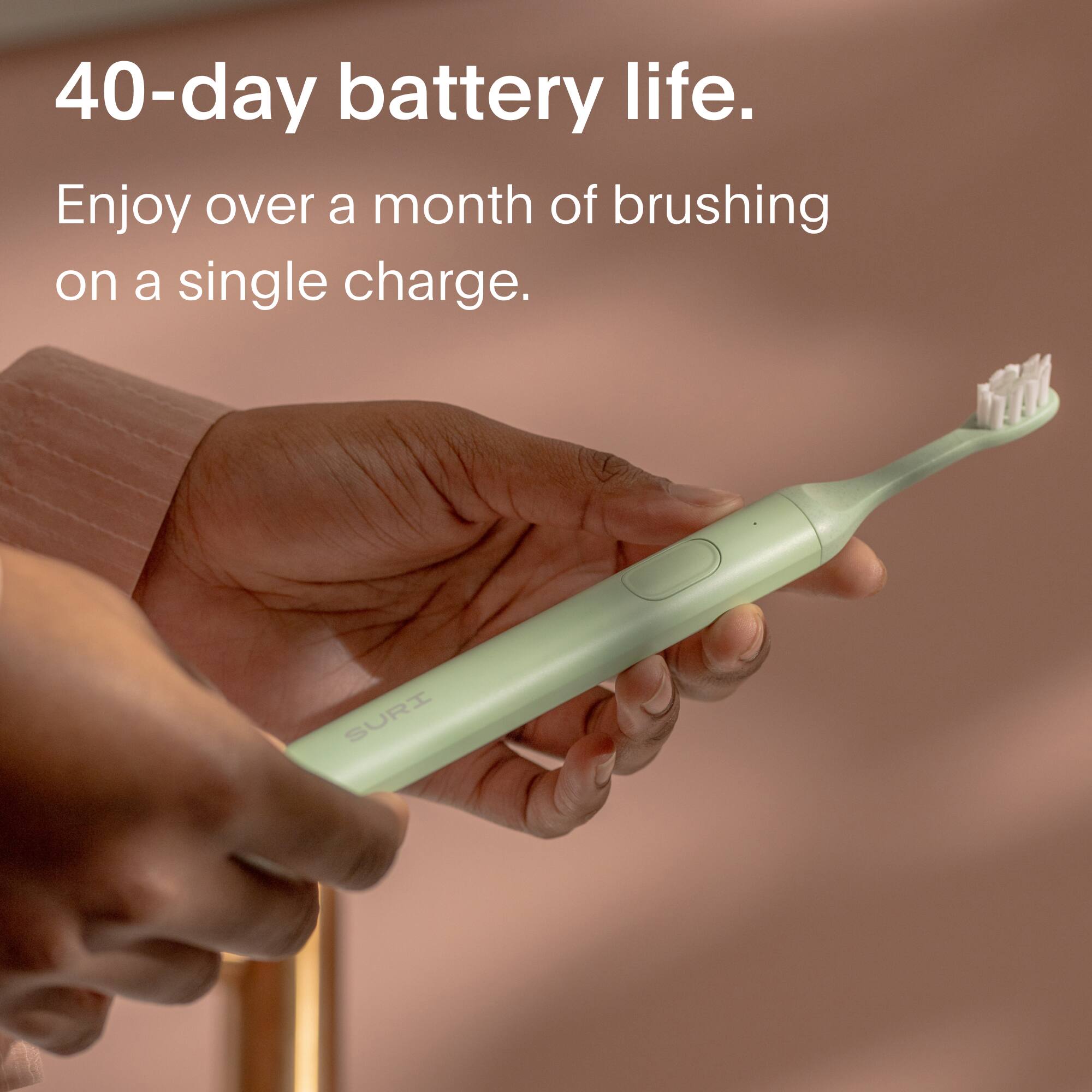 40-day battery life.  
Enjoy over a month of brushing on a single charge.