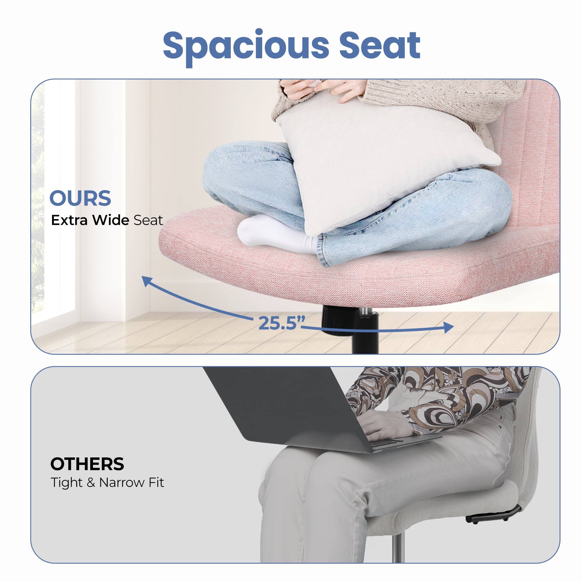 Spacious Seat

OURS  
Extra Wide Seat  
25.5"

OTHERS  
Tight & Narrow Fit