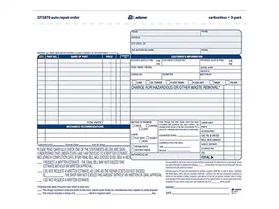 GT3870 auto repair order
carbonless = 3-part
Customer's Information
- Date
- Phone
- Name
- Address
- City
- State
- Zip
Customer's Vehicle Information
- Make
- Model
- Year
- VIN
- Mileage
- License Plate
- Color
Mechanic's Recommendations
- Check the following items and check the box if you want them done:
- Oil Change
- Oil Filter
- Air Filter
- Cabin Air Filter
- Spark Plugs
- Fuel Filter
- Brake Pads
- Brake Rotors
- Tires
- Alignment
- Suspension
- Transmission
- Timing Belt
- Other (specify)
Charge for Hazardous or Other Waste Removal
Method of Payment
- Cash
- Check
- Credit Card
- Other (specify)
Please read carefully. Check the items below and sign this estimate. I understand that I will be charged for the items checked and any additional items that are found to be necessary. I request a written estimate before any work is done. I do not request a written estimate. I do not request a written estimate as the shop will