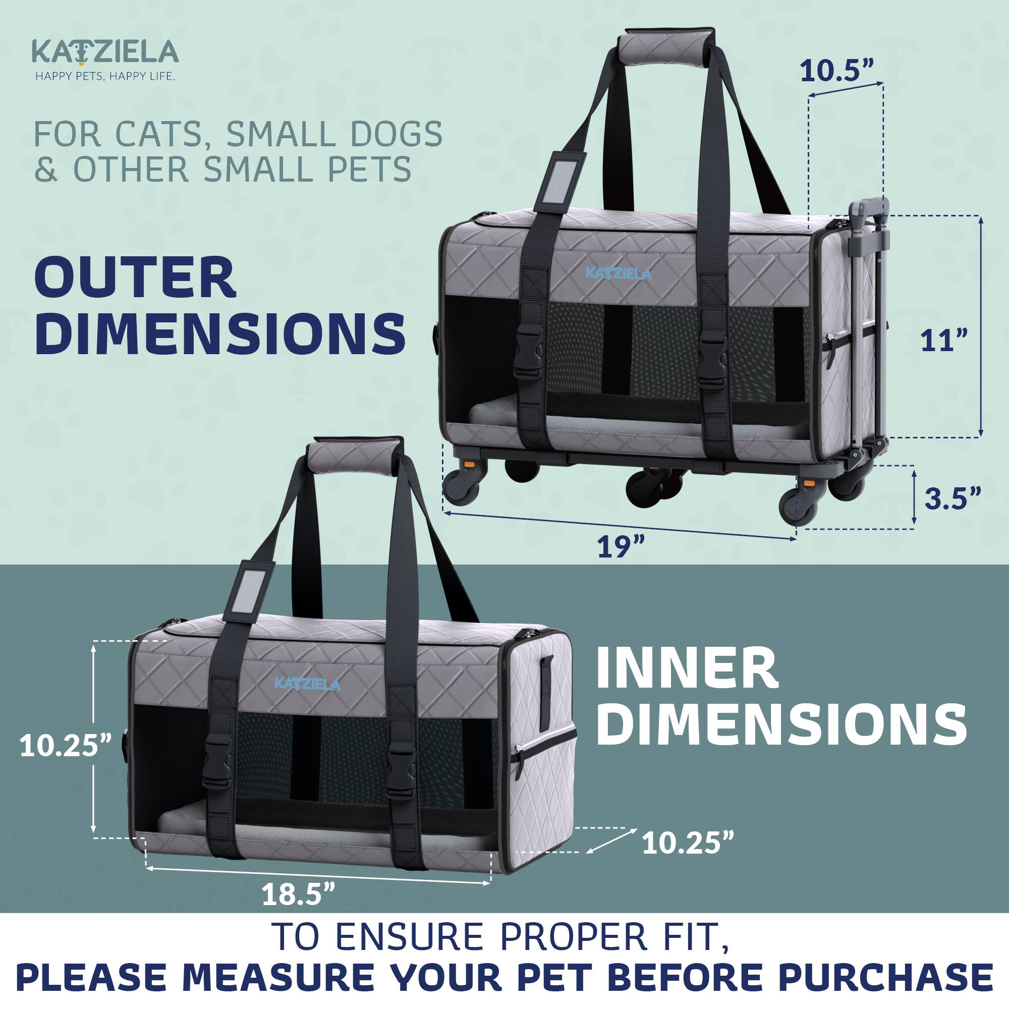 KATZIELA  
HAPPY PETS. HAPPY LIFE.  

FOR CATS, SMALL DOGS & OTHER SMALL PETS  

OUTER DIMENSIONS  
10.5"  
11"  
19"  
3.5"  

INNER DIMENSIONS  
10.25"  
18.5"  

TO ENSURE PROPER FIT, PLEASE MEASURE YOUR PET BEFORE PURCHASE