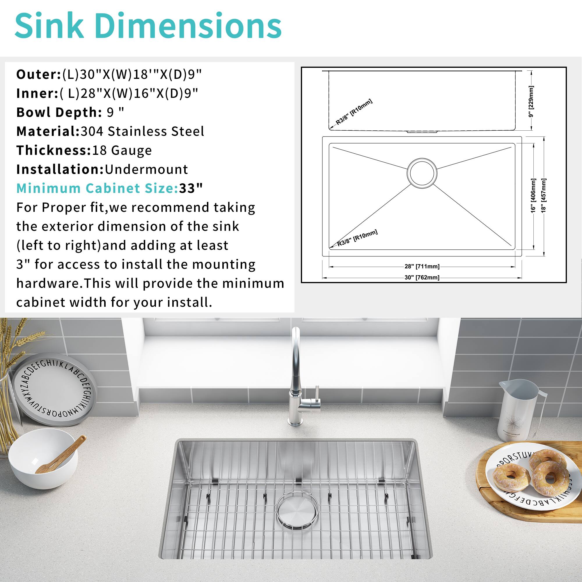Sink Dimensions  
Outer: (L)30" x (W)18" x (D)9"  
Inner: (L)28" x (W)16" x (D)9"  
Bowl Depth: 9"  
Material: 304 Stainless Steel  
Thickness: 18 Gauge  
Installation: Undermount  
Minimum Cabinet Size: 33"  

For Proper fit, we recommend taking the exterior dimension of the sink (left to right) and adding at least 3" for access to install the mounting hardware. This will provide the minimum cabinet width for your install.  

[R10mm] 3/8"  
[R10mm] 28" (711mm)  
30" (762mm)  
16" (406mm)  
18" (457mm)
