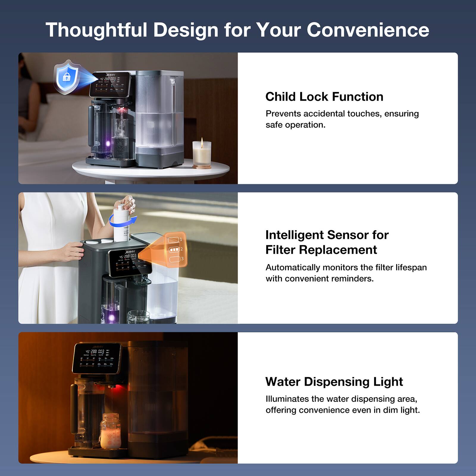Thoughtful Design for Your Convenience

Child Lock Function  
Prevents accidental touches, ensuring safe operation.

Intelligent Sensor for Filter Replacement  
Automatically monitors the filter lifespan with convenient reminders.

Water Dispensing Light  
Illuminates the water dispensing area, offering convenience even in dim light.