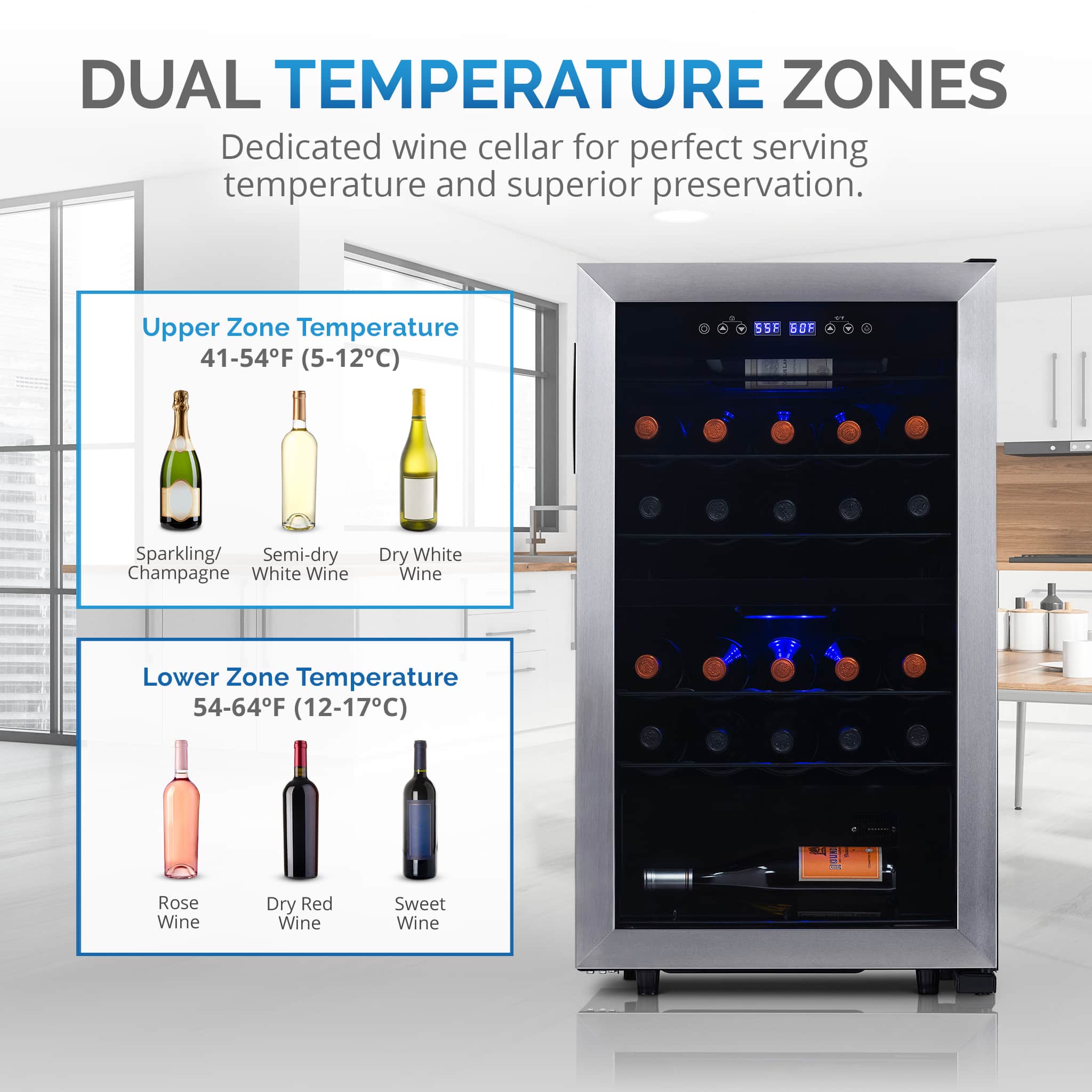 DUAL TEMPERATURE ZONES Dedicated wine cellar for perfect serving temperature and superior preservation.
Upper Zone:
Temperature: 41-54F (5-12C)
Sparkling/ Semi-dry Champagne
White Wine
Lower Zone:
Temperature: 54-64F (12-17C)
Rose Wine
Dry Red Wine
Sweet Wine
