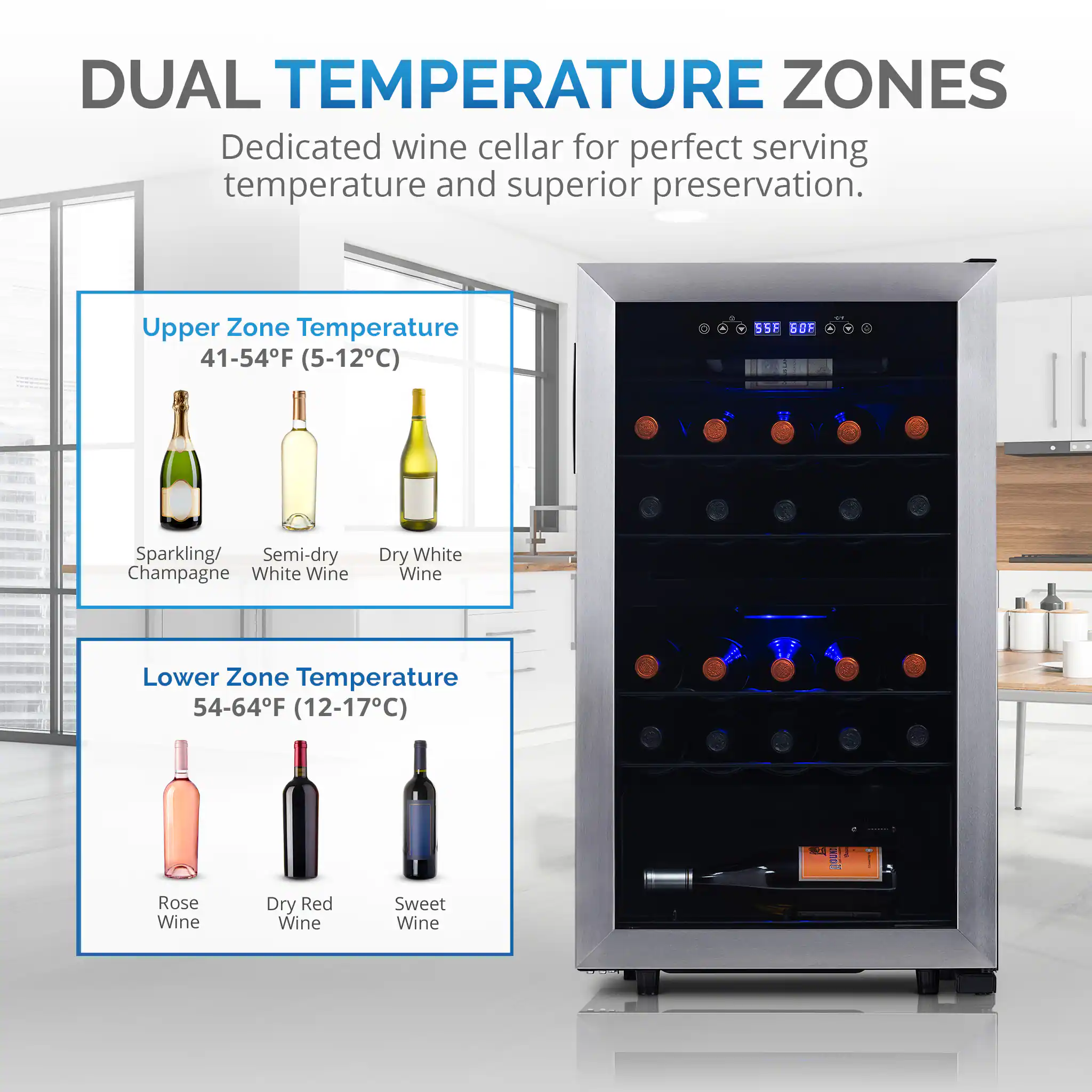 DUAL TEMPERATURE ZONES Dedicated wine cellar for perfect serving temperature and superior preservation.

Upper Zone:
Temperature: 41-54F (5-12C)
Sparkling/ Semi-dry Champagne
White Wine

Lower Zone:
Temperature: 54-64F (12-17C)
Rose Wine
Dry Red Wine
Sweet Wine