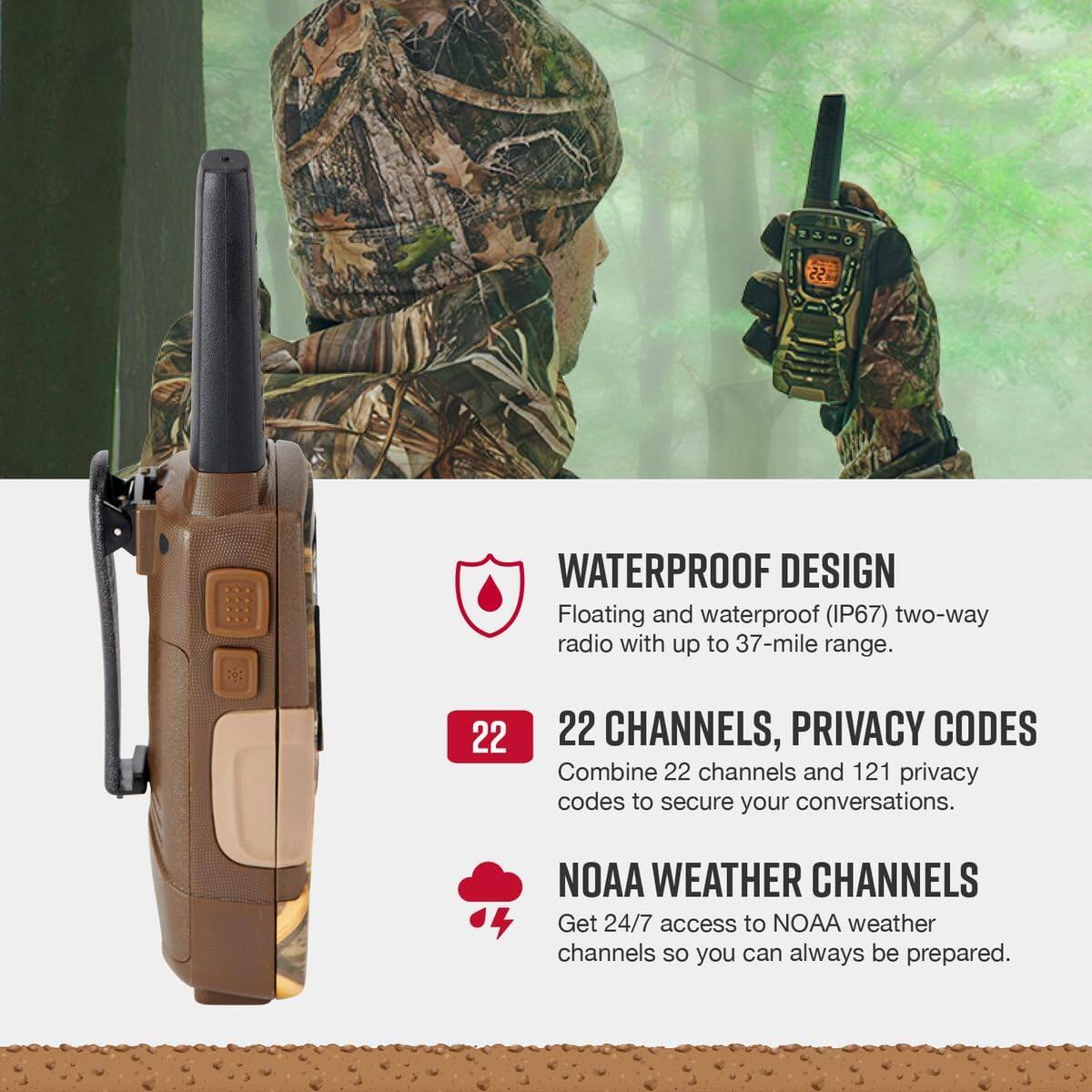WATERPROOF DESIGN  
Floating and waterproof (IP67) two-way radio with up to 37-mile range.  

22 CHANNELS, PRIVACY CODES  
Combine 22 channels and 121 privacy codes to secure your conversations.  

NOAA WEATHER CHANNELS  
Get 24/7 access to NOAA weather channels so you can always be prepared.