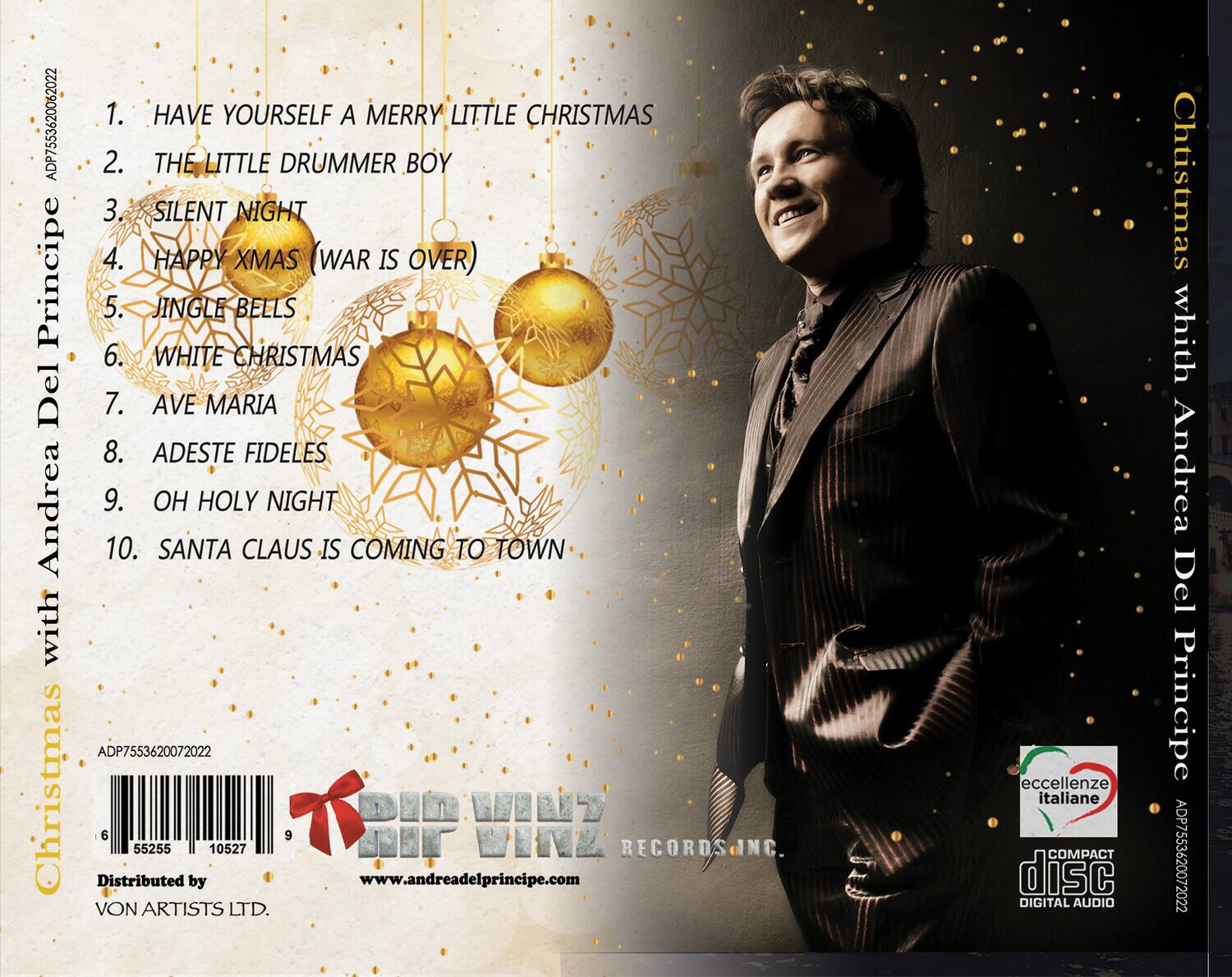 1. HAVE YOURSELF A MERRY LITTLE CHRISTMAS  
2. THE LITTLE DRUMMER BOY  
3. SILENT NIGHT  
4. HAPPY XMAS (WAR IS OVER)  
5. JINGLE BELLS  
6. WHITE CHRISTMAS  
7. AVE MARIA  
8. ADESTE FIDELES  
9. OH HOLY NIGHT  
10. SANTA CLAUS IS COMING TO TOWN  

Christmas with Andrea Del Principe  

ADP7553620072022  

Distributed by  
VON ARTISTS LTD.  

www.andreadelprincipe.com  

ADP7553620072022  

VONZ RECORDS INC.  

eccellenze italiane  
COMPACT disc  
DIGITAL AUDIO  

www.andreadelprincipe.com  

ADP7553620072022