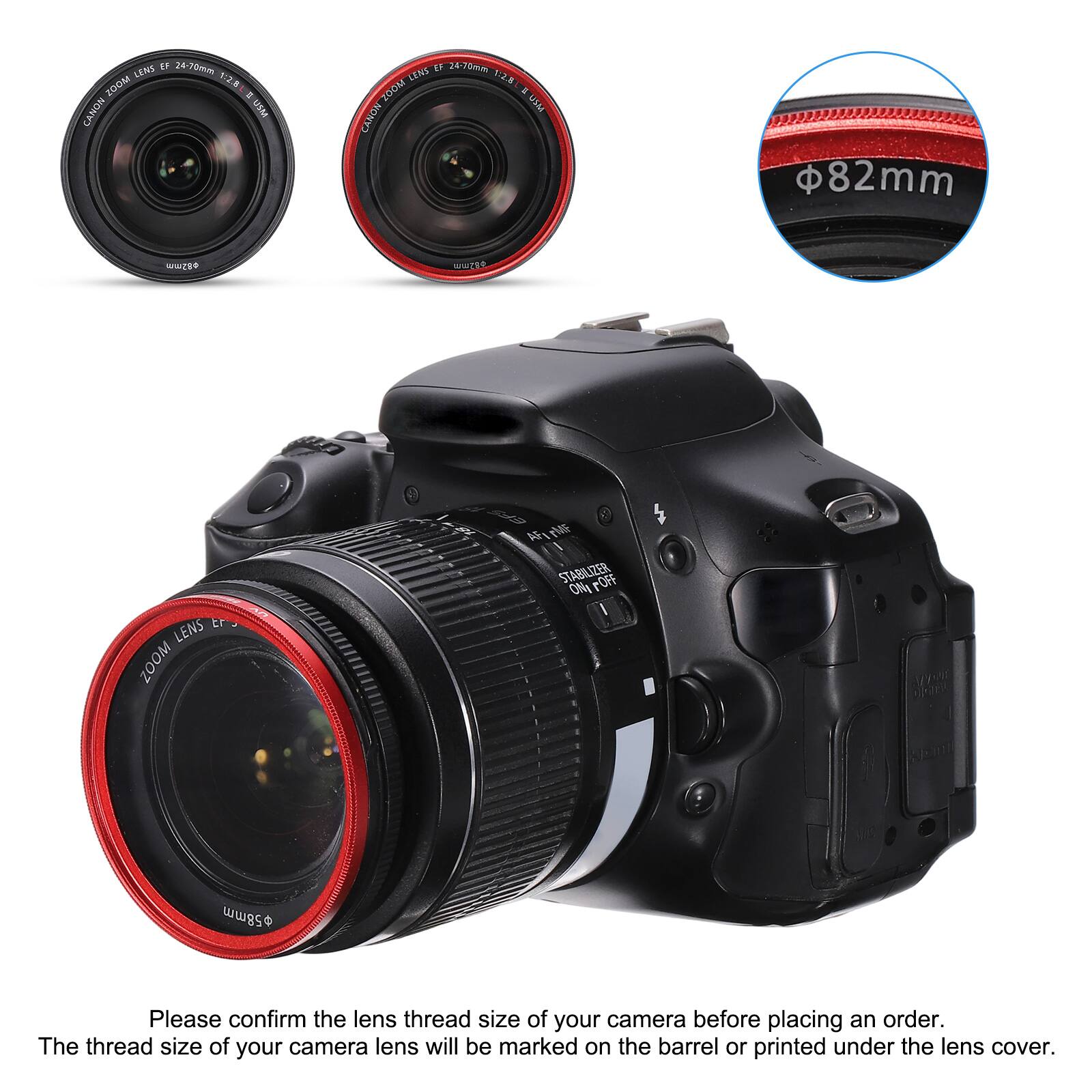 IF 24-70mm LENS 20OM 12.5 = CANON USM LENS IF 24-200mm T:2.5 ZUOM * USM CANON 82mm UE WUER TR LENS ZOOM A i STABILIZER FOFF ONA

Please confirm the lens thread size of your camera before placing an order. The thread size of your camera lens will be marked on the barrel or printed under the lens cover.