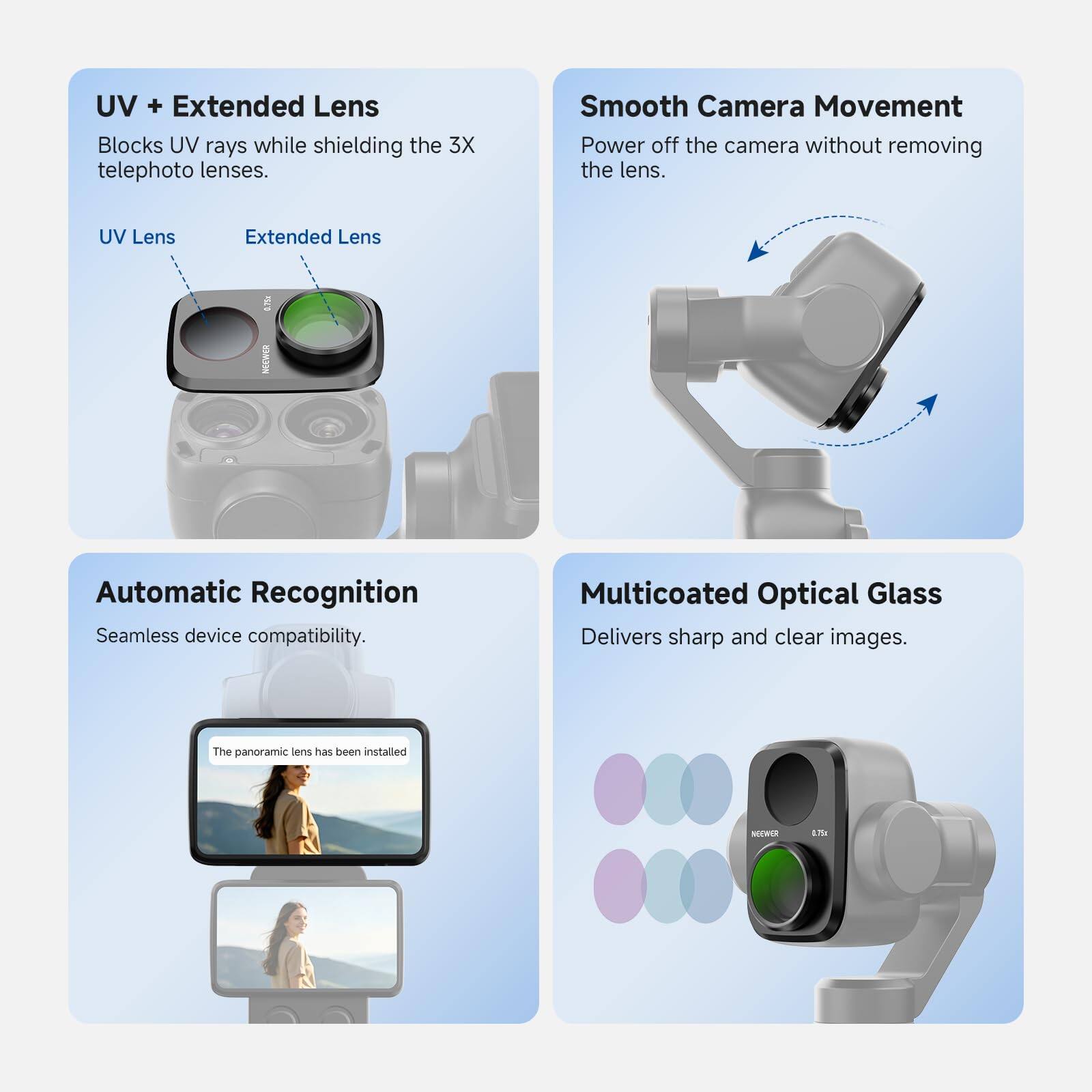 UV + Extended Lens  
Blocks UV rays while shielding the 3X telephoto lenses.  
UV Lens  
Extended Lens  

Smooth Camera Movement  
Power off the camera without removing the lens.  

Automatic Recognition  
Seamless device compatibility.  

Multicoated Optical Glass  
Delivers sharp and clear images.  

The panoramic lens has been installed  

NEEWER  
0.75x