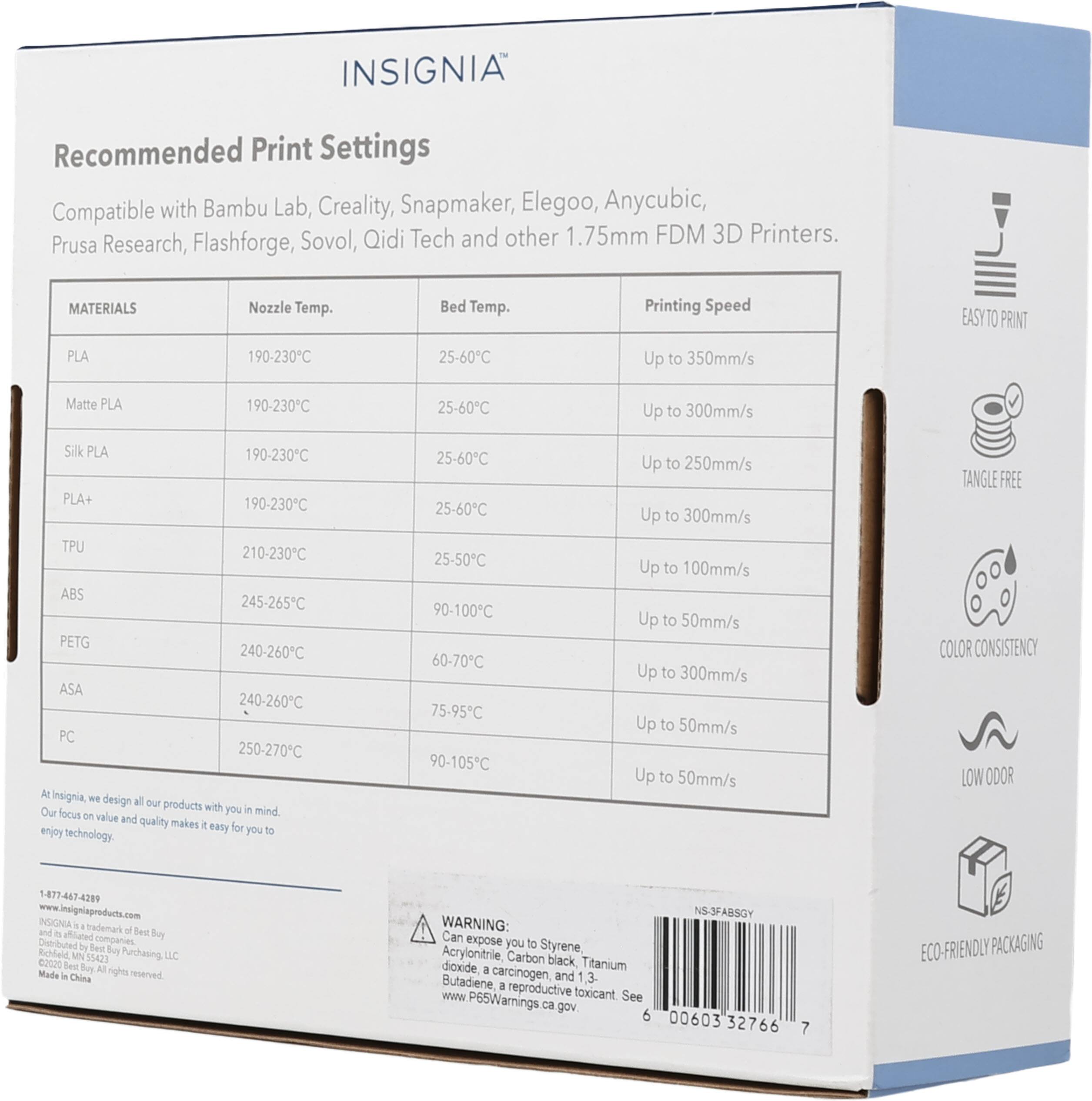 INSIGNIA®

Recommended Print Settings

Compatible with Bambu Lab, Creality, Snapmaker, Elegoo, Anycubic, Prusa Research, Flashforge, Sovol, Qidi Tech and other 1.75mm FDM 3D Printers.

MATERIALS | Nozzle Temp. | Bed Temp. | Printing Speed
--- | --- | --- | ---
PLA | 190-230°C | 25-60°C | Up to 350mm/s
Matte PLA | 190-230°C | 25-60°C | Up to 300mm/s
Silk PLA | 190-230°C | 25-60°C | Up to 250mm/s
PLA+ | 190-230°C | 25-60°C | Up to 300mm/s
TPU | 210-230°C | 25-50°C | Up to 100mm/s
ABS | 245-265°C | 90-100°C |