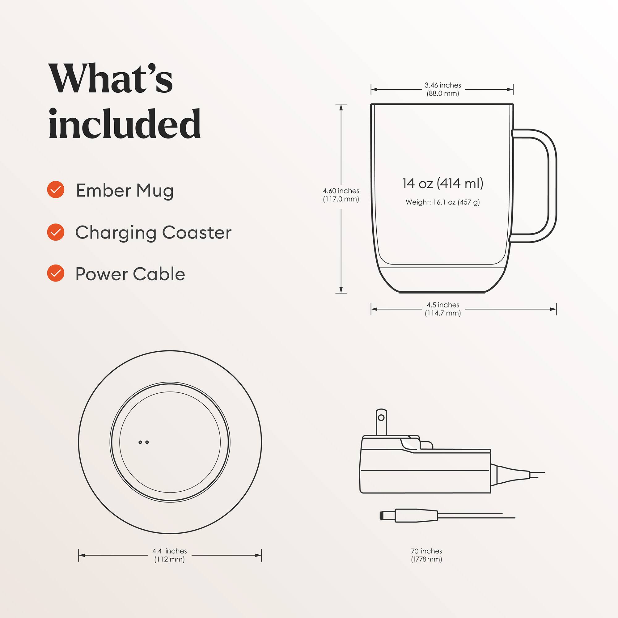 What's included

- Ember Mug
- Charging Coaster
- Power Cable

Dimensions:
- Ember Mug: 3.46 inches (88.0 mm) x 4.60 inches (117.0 mm) x 4.5 inches (114.7 mm)
- Charging Coaster: 4.4 inches (112 mm) diameter
- Power Cable: 70 inches (1778 mm)

Capacity: 14 oz (414 ml)
Weight: 16.1 oz (457 g)