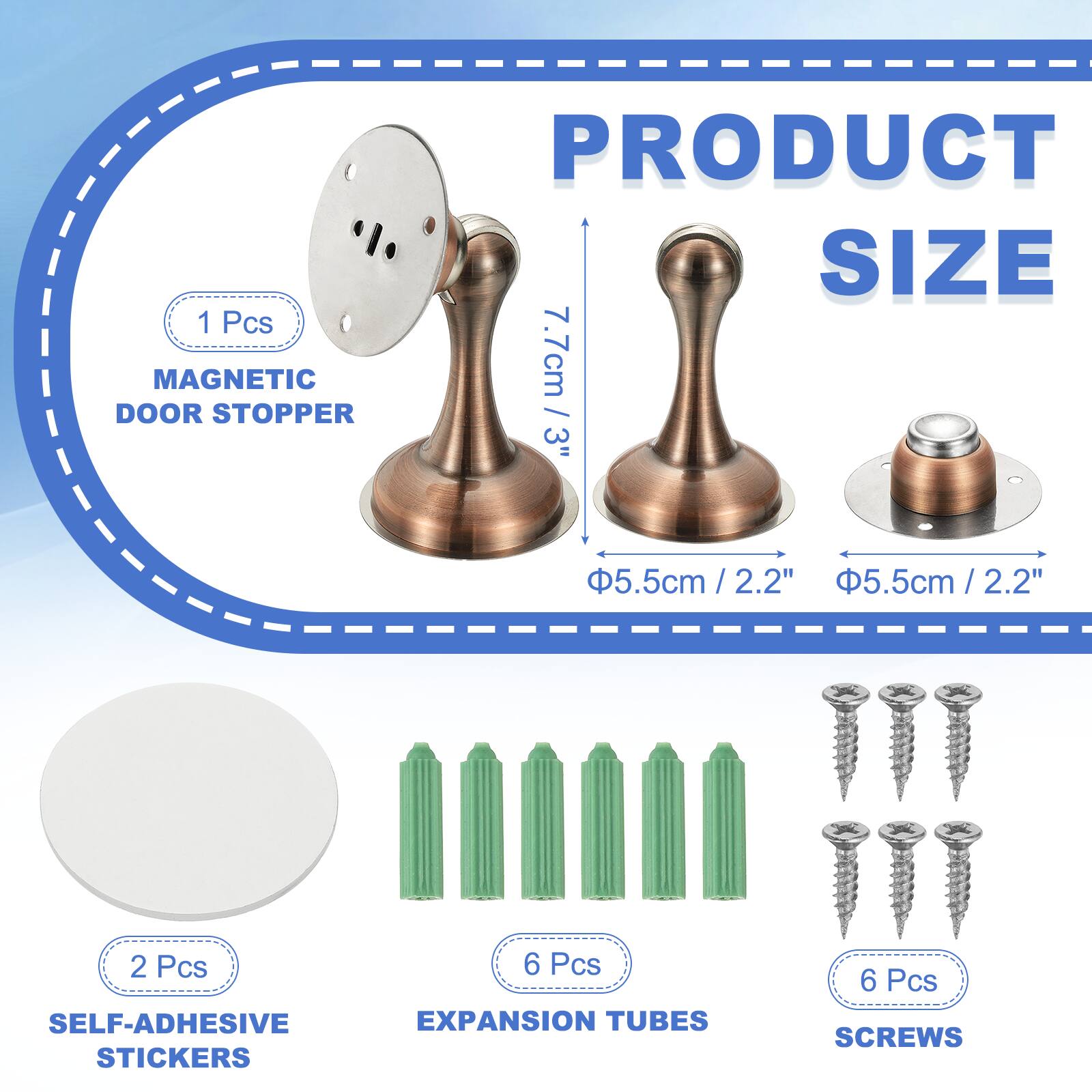1 Pcs MAGNETIC DOOR STOPPER  
PRODUCT SIZE: 7.7cm / 3"  
5.5cm / 2.2"  
2.2"  
5.5cm / 2.2"  
2 Pcs SELF-ADHESIVE STICKERS  
6 Pcs EXPANSION TUBES  
6 Pcs SCREWS
