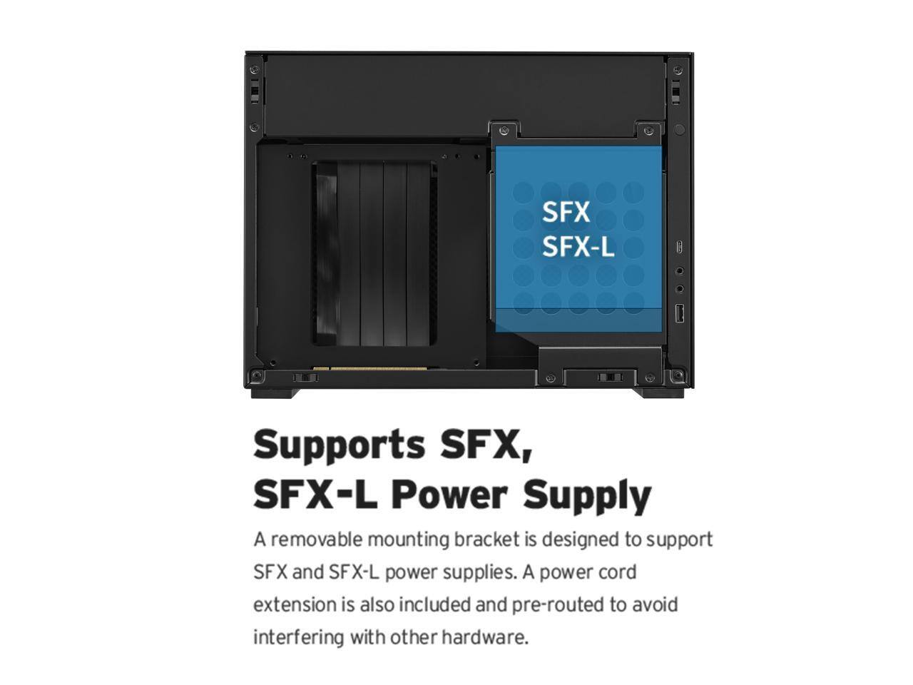Supports SFX, SFX-L Power Supply

A removable mounting bracket is designed to support SFX and SFX-L power supplies. A power cord extension is also included and pre-routed to avoid interfering with other hardware.