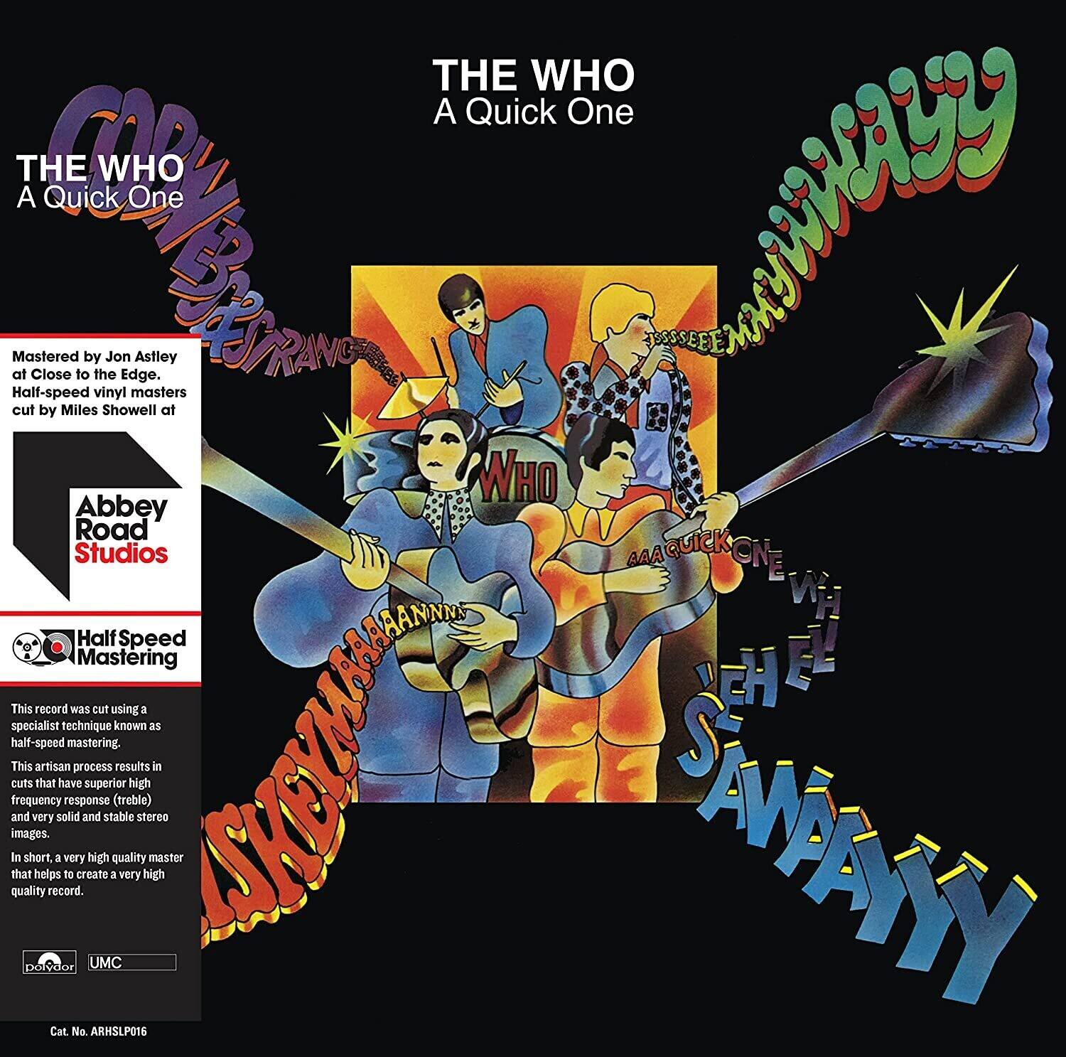 **THE WHO**  
**A Quick One**

---

**Mastered by Jon Astley at Close to the Edge, half-speed vinyl masters cut by Miles Showell at Abbey Road Studios**

**Half-Speed Mastering**

This record was cut using a specialist technique known as half-speed mastering. This artisan process results in cuts that have superior high-frequency response (treble) and very solid and stable stereo images. In short, a very high quality master that helps to create a very high quality record.

---

**Cat No. ARMSLP016**

---

**UMC**