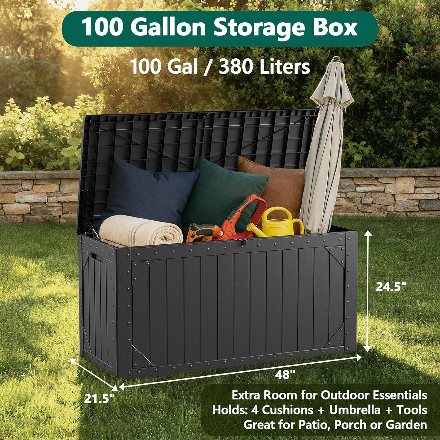 100 Gallon Storage Box  
100 Gal / 380 Liters  
24.5" x 48" x 21.5"  
Extra Room for Outdoor Essentials  
Holds: 4 Cushions + Umbrella + Tools  
Great for Patio, Porch or Garden