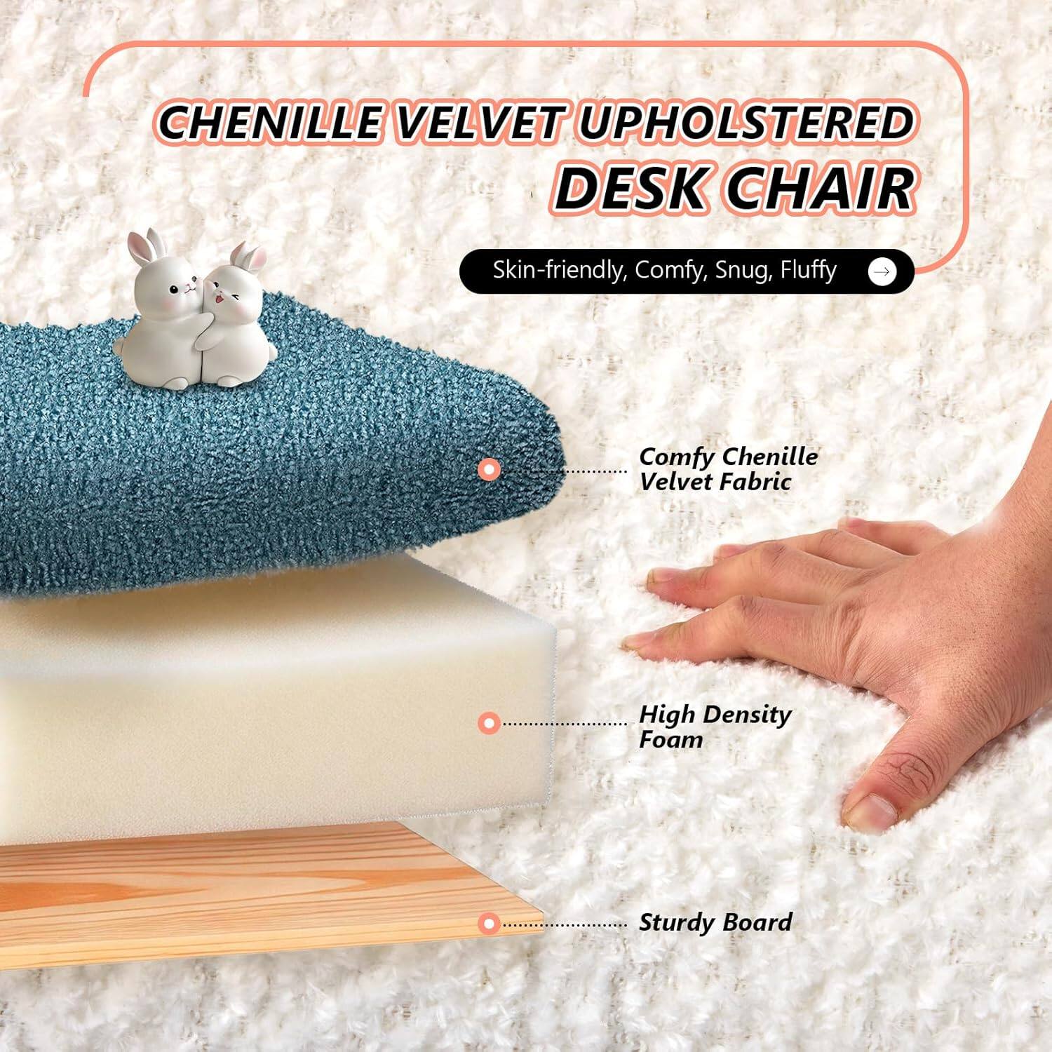 CHENILLE VELVET UPHOLSTERED DESK CHAIR

Skin-friendly, Comfy, Snug, Fluffy

Comfy Chenille Velvet Fabric

High Density Foam

Sturdy Board