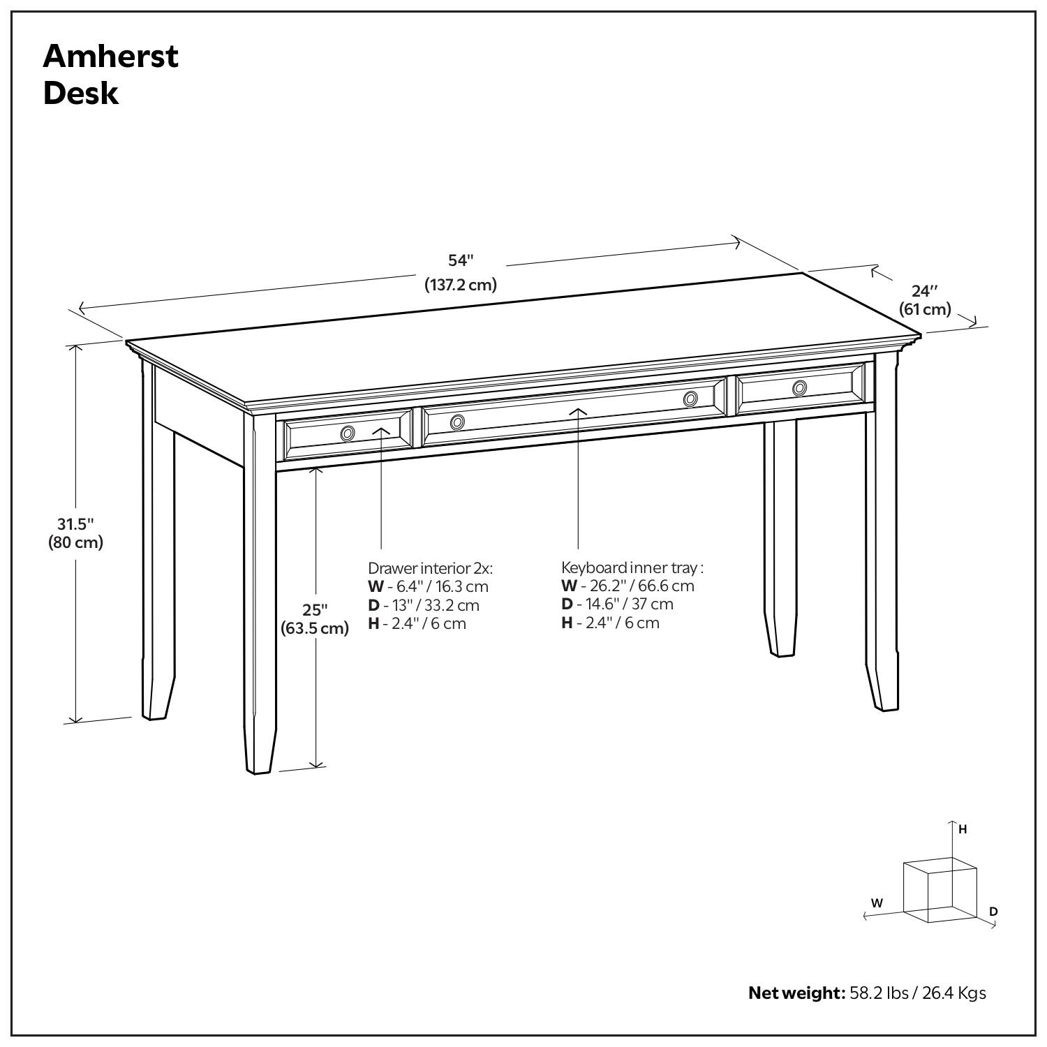 Amherst Desk

- 54" (137.2 cm) x 24" (61 cm) x 31.5" (80 cm)
- Drawer interior 2x: W-6.4" / 16.3 cm, D-13" / 33.2 cm, H-2.4" / 6 cm
- Keyboard inner tray: W-26.2" / 66.6 cm, D-14.6" / 37 cm, H-2.4" / 6 cm
- Net weight: 58.2 lbs / 26.4 Kgs