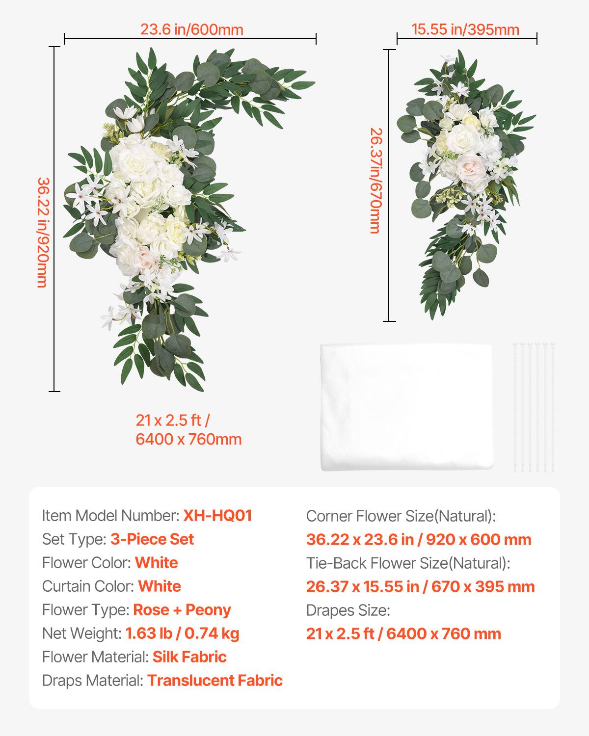 - 23.6 in / 600 mm
- 15.55 in / 395 mm
- 36.22 in / 920 mm
- 26.37 in / 670 mm

Item Model Number: XH-HQ01

Set Type: 3-Piece Set

Corner Flower Size (Natural): 36.22 x 23.6 in / 920 x 600 mm

Tie-Back Flower Size (Natural): 26.37 x 15.55 in / 670 x 395 mm

Drapes Size: 21 x 2.5 ft / 6400 x 760 mm

Flower Color: White

Curtain Color: White

Flower Type: Rose + Peony

Net Weight: 1.63 lb / 0.74 kg

Flower Material: Silk Fabric

Draps Material: Translucent Fabric