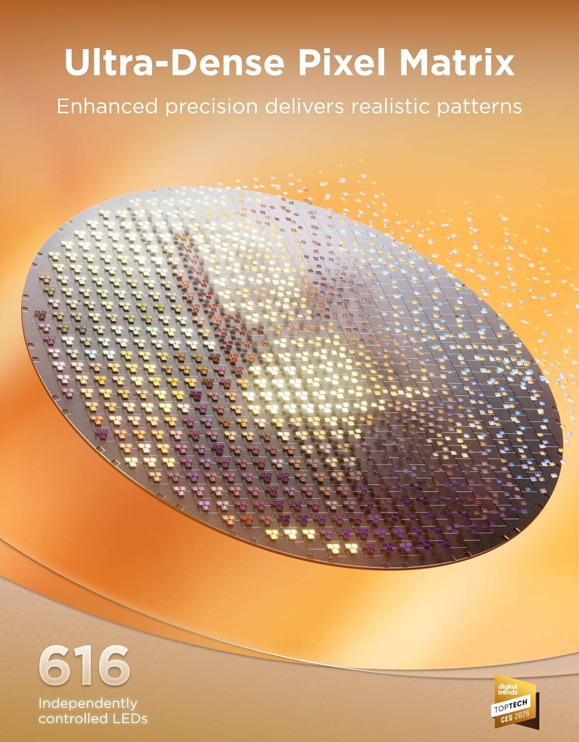 Ultra-Dense Pixel Matrix  
Enhanced precision delivers realistic patterns  

616 Independently controlled LEDs  

digital trends  
TOPTECH CES 2026