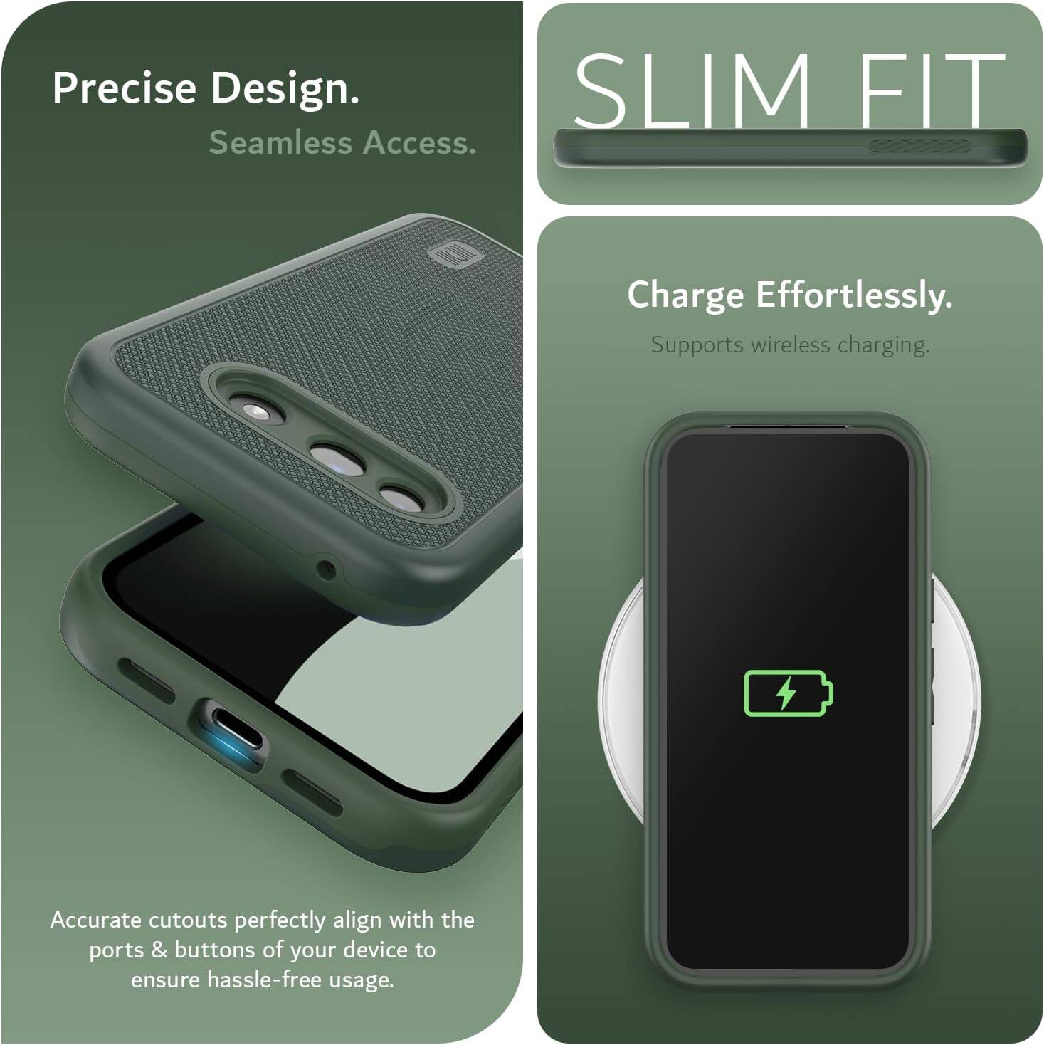 Precise Design. Seamless Access.  
SLIM FIT  
Charge Effortlessly.  
Supports wireless charging.  
Accurate cutouts perfectly align with the ports & buttons of your device to ensure hassle-free usage.