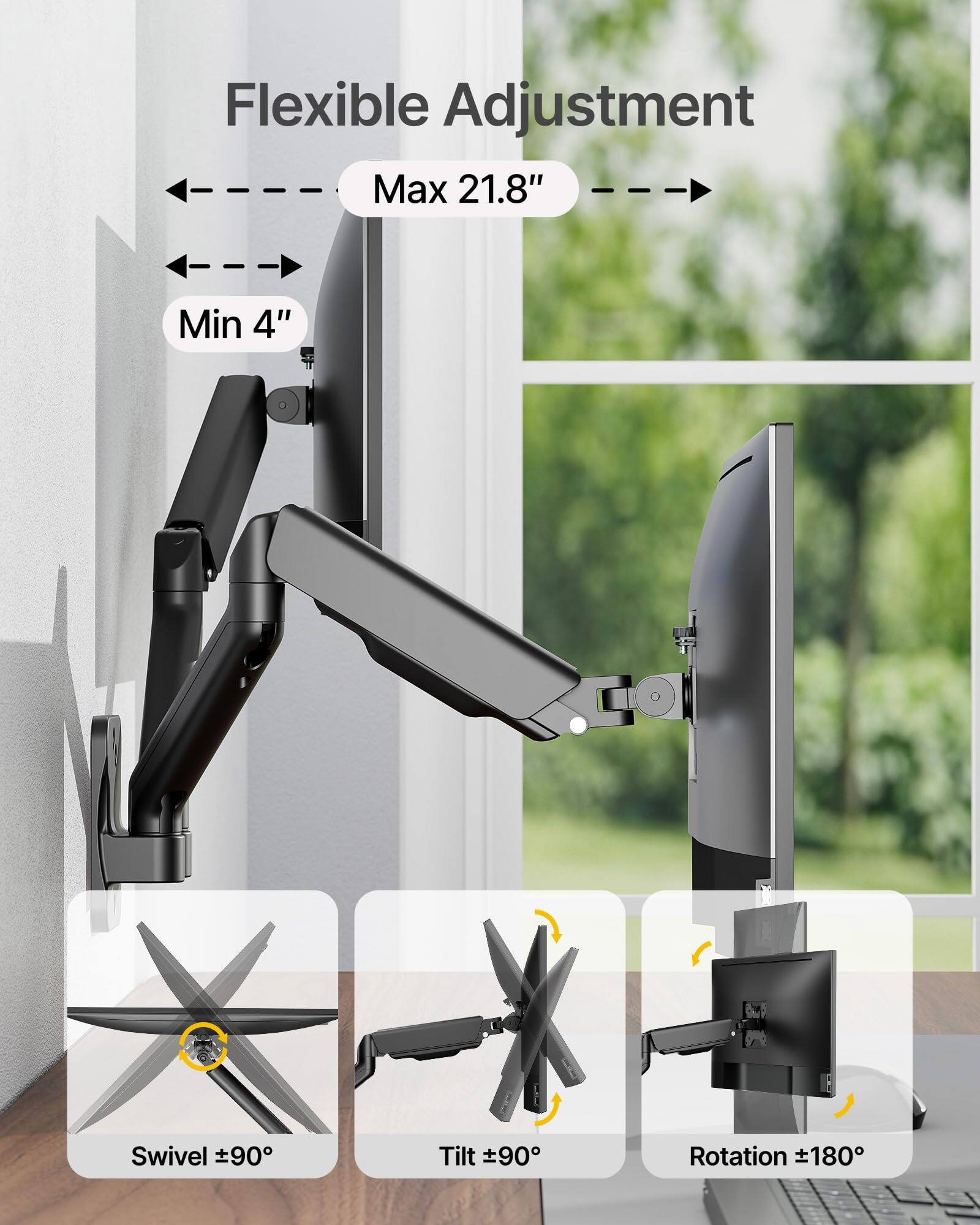 Flexible Adjustment  
Max 21.8"  
Min 4"  
Swivel ±90°  
Tilt ±90°  
Rotation ±180°