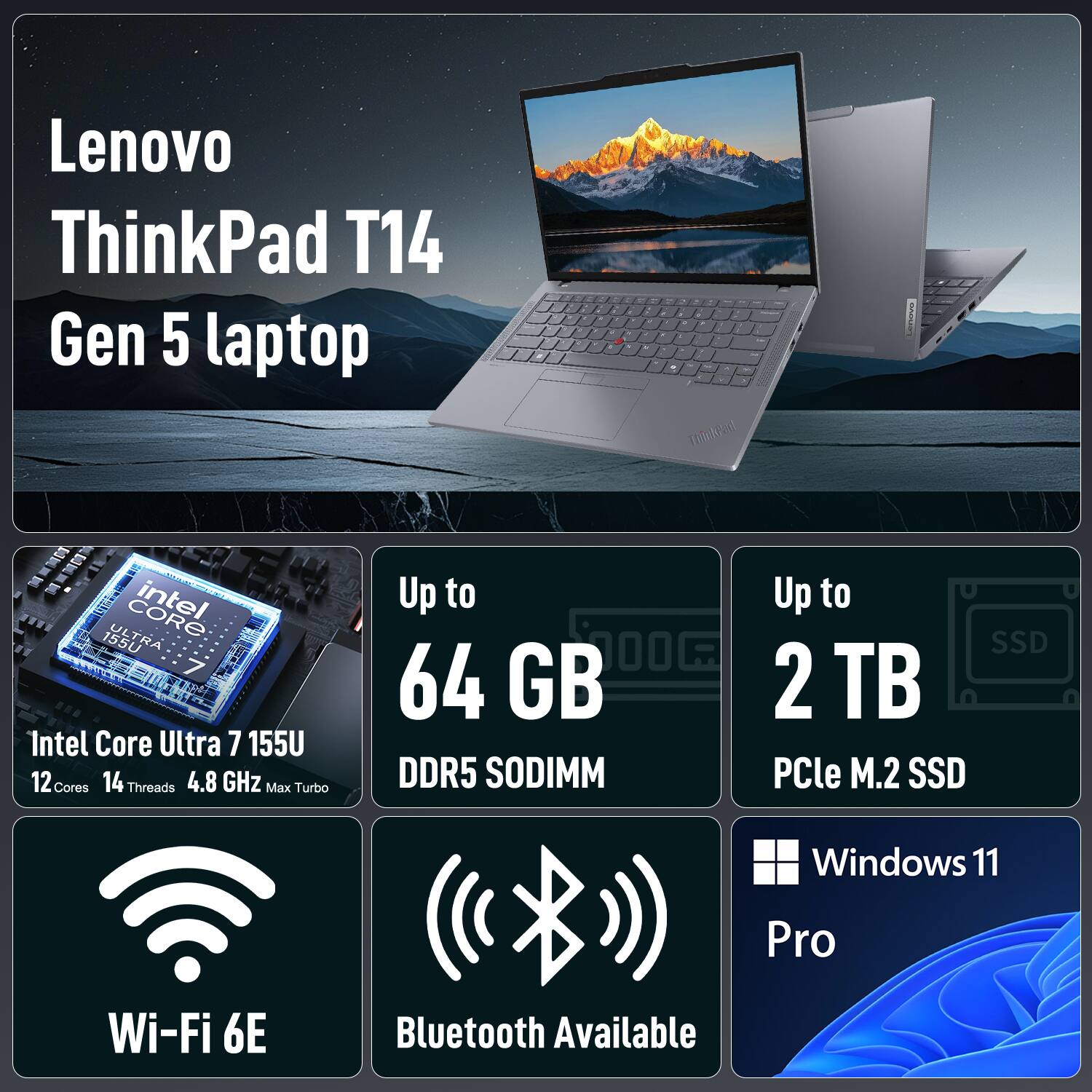 Lenovo ThinkPad T14 Gen 5 laptop  
Intel Core Ultra 7 155U  
12 Cores  
14 Threads  
4.8 GHz Max Turbo  
Up to 64 GB DDR5 SODIMM  
Up to 2 TB PCIe M.2 SSD  
Wi-Fi 6E  
Bluetooth Available  
Windows 11 Pro