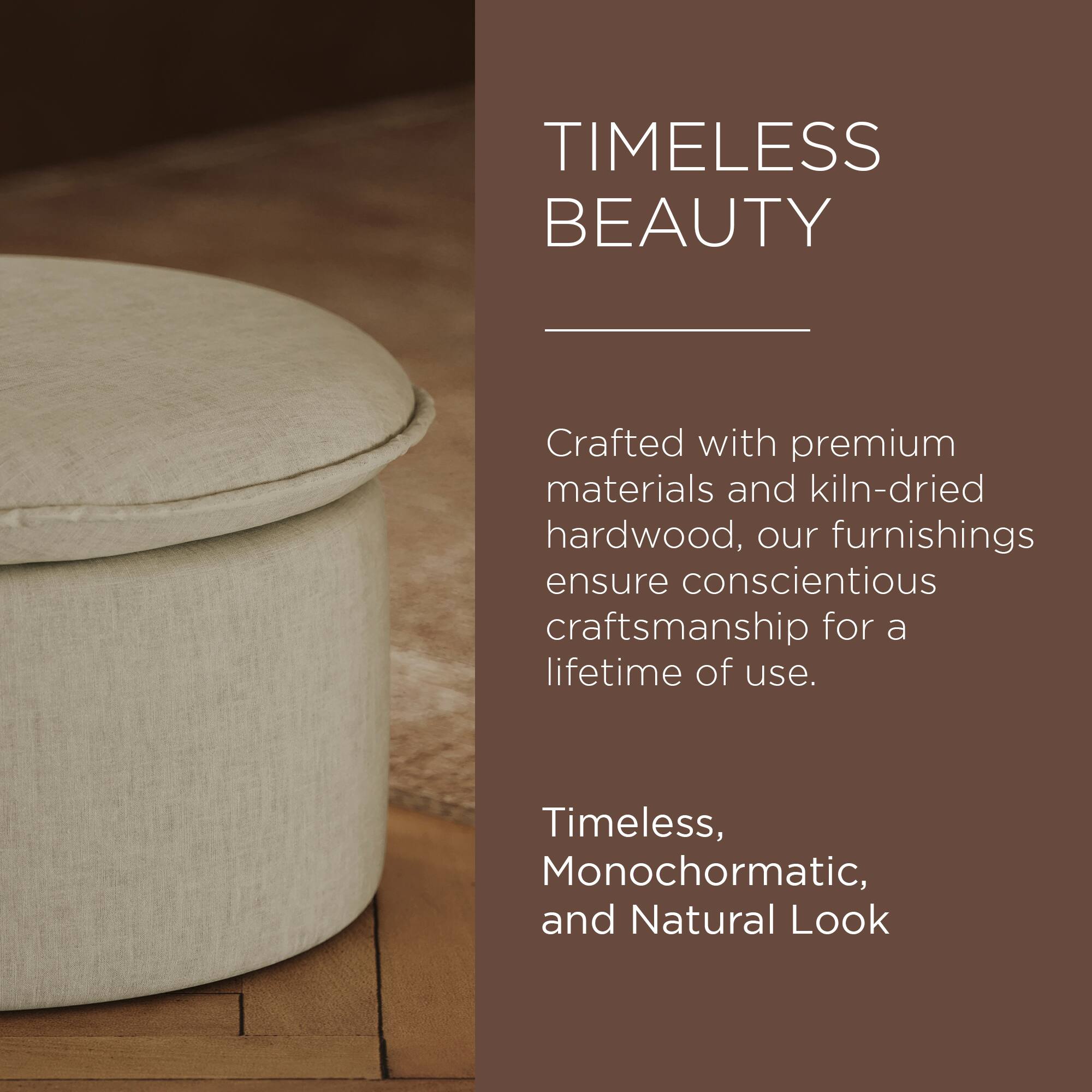 TIMELESS BEAUTY

Crafted with premium materials and kiln-dried hardwood, our furnishings ensure conscientious craftsmanship for a lifetime of use.

Timeless, Monochromatic, and Natural Look
