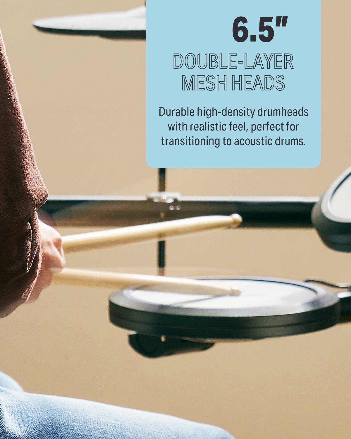 6.5" DOUBLE-LAYER MESH HEADS  
Durable high-density drumheads with realistic feel, perfect for transitioning to acoustic drums.