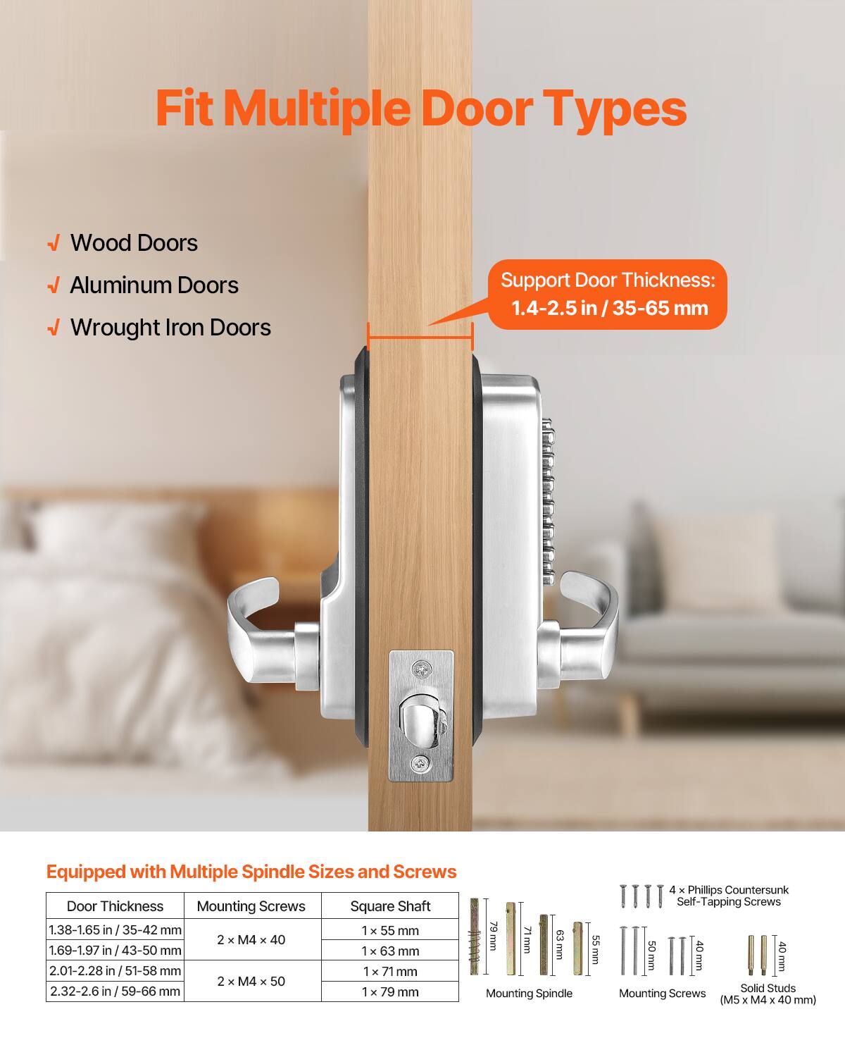 Fit Multiple Door Types  
- Wood Doors  
- Aluminum Doors  
- Wrought Iron Doors  

Support Door Thickness: 1.4-2.5 in / 35-65 mm  

Equipped with Multiple Spindle Sizes and Screws  

| Door Thickness       | Mounting Screws       | Square Shaft | Mounting Spindle | Mounting Screws (M5 x M4 x 40 mm) |
|---------------------|----------------------|-------------|----------------|-------------------------------|
| 1.38-1.65 in / 35-42 mm | 2 x M4 x 40           | 1 x 55 mm    |                |                             |
| 1.69-1.97 in / 43-50 mm | 1 x 63 mm            |             |                |                             |
| 2.01-2.28 in / 51-58 mm | 2 x M4 x 50           | 1 x 71 mm    |                |                             |
| 2.32-2.6 in / 59-66 mm | 1 x 79 mm           