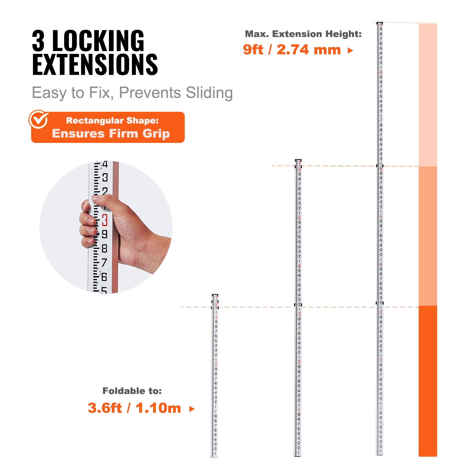 Max. Extension Height: 9ft / 2.74 mm

3 LOCKING EXTENSIONS
Easy to Fix, Prevents Sliding

Rectangular Shape: Ensures Firm Grip

Foldable to: 3.6ft / 1.10m